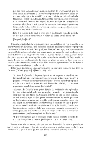 por um eixo colocado sobre alguma posição do travessão tal que os
dois pesos mantenham o travessão no plano do horizonte, então se
um dos dois pesos for mantido em sua posição na extremidade do
travessão e se for traçada a partir da outra extremidade do travessão
uma linha reta fazendo um ângulo reto em relação ao travessão em
qualquer direção, e o outro peso for suspenso em qualquer ponto ao
longo desta linha, então o travessão permanecerá paralelo ao plano
do horizonte assim como antes.
Este é o motivo pelo qual o peso não é modiﬁcado quando a corda
de um dos lados é encurtada e a corda do outro lado aumentada.
[Proposições] (...)”
O ponto principal deste segundo axioma é o postulado de que o equilíbrio de
um travessão na horizontal não é afetado quando um corpo desloca-se perpendi-
cularmente a este travessão “em qualquer direção.” Ou seja, se o travessão está
em equilíbrio ao longo do eixo x, o corpo preso ao travessão pode deslocar-se de
uma distância d ao longo do eixo vertical z, ou ao longo do eixo y, ou ao longo
do plano yz, sem afetar o equilíbrio do travessão no sentido de fazer o eixo x
girar. Isto é, este deslocamento do corpo no plano yz não vai fazer com que o
lado x > 0 do travessão tenda a subir nem a descer aproximando-se da Terra, o
mesmo acontecendo com o lado x < 0.
Estes dois postulados são apresentados da seguinte maneira no livro de
Duhem, [Duh05, pág. 65] e [Duh91, pág. 50]:
“Axioma I: Quando dois pesos iguais estão suspensos nas duas ex-
tremidades de um travessão reto, de espessura uniforme, e quando o
próprio travessão está suspenso pelo ponto que se encontra no ponto
médio entre os dois pesos, em um braço da balança, o travessão
permanece paralelo ao plano horizontal.”
“Axioma II: Quando dois pesos iguais ou desiguais são aplicados
às duas extremidades de um travessão, com este travessão estando
suspenso em um braço da balança, através de um de seus pontos,
de tal maneira que os dois pesos mantenham o travessão paralelo
ao horizonte; e quando em seguida se deixa um dos dois pesos em
seu lugar na extremidade do travessão; e quando se liga a partir
da outra extremidade do travessão uma reta, formando com ele um
ângulo reto, de qualquer lado que se queira; e quando se suspende o
outro peso em um ponto qualquer ao longo desta reta; o travessão
permanecerá paralelo ao plano do horizonte.”
“É por este motivo que o peso não muda caso se encurte a corda de
um dos dois pratos e caso se prolongue a corda do outro braço.”
Como estes são axiomas, não podem ser derivados de outros postulados
ou de outros axiomas. Eles são simplesmente postulados como verdade, sem
explicação. A partir deles podem ser derivadas outras conseqüências.
199
 