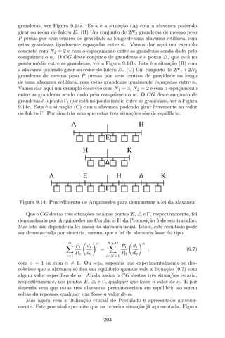grandezas, ver Figura 9.14a. Esta é a situação (A) com a alavanca podendo
girar ao redor do fulcro E. (B) Um conjunto de 2N2 grandezas de mesmo peso
P presas por seus centros de gravidade ao longo de uma alavanca retilínea, com
estas grandezas igualmente espaçadas entre si. Vamos dar aqui um exemplo
concreto com N2 = 2 e com o espaçamento entre as grandezas sendo dado pelo
comprimento w. O CG deste conjunto de grandezas é o ponto △, que está no
ponto médio entre as grandezas, ver a Figura 9.14b. Esta é a situação (B) com
a alavanca podendo girar ao redor do fulcro △. (C) Um conjunto de 2N1 + 2N2
grandezas de mesmo peso P presas por seus centros de gravidade ao longo
de uma alavanca retilínea, com estas grandezas igualmente espaçadas entre si.
Vamos dar aqui um exemplo concreto com N1 = 3, N2 = 2 e com o espaçamento
entre as grandezas sendo dado pelo comprimento w. O CG deste conjunto de
grandezas é o ponto Γ, que está no ponto médio entre as grandezas, ver a Figura
9.14c. Esta é a situação (C) com a alavanca podendo girar livremente ao redor
do fulcro Γ. Por simetria vem que estas três situações são de equilíbrio.
H KEΛ
H K
Λ H
E
Figura 9.14: Procedimento de Arquimedes para demonstrar a lei da alavanca.
Que o CG destas três situações está nos pontos E, △ e Γ, respectivamente, foi
demonstrado por Arquimedes no Corolário II da Proposição 5 de seu trabalho.
Mas isto não depende da lei linear da alavanca usual. Isto é, este resultado pode
ser demonstrado por simetria, mesmo que a lei da alavanca fosse do tipo
N
i=1
Pi
P0
di
d0
α
=
N+M
i=N+1
Pi
P0
di
d0
α
, (9.7)
com α = 1 ou com α = 1. Ou seja, suponha que experimentalmente se des-
cobrisse que a alavanca só ﬁca em equilíbrio quando vale a Equação (9.7) com
algum valor especíﬁco de α. Ainda assim o CG destas três situações estaria,
respectivamente, nos pontos E, △ e Γ, qualquer que fosse o valor de α. E por
simetria vem que estas três alavancas permaneceriam em equilíbrio ao serem
soltas do repouso, qualquer que fosse o valor de α.
Mas agora vem a utilização crucial do Postulado 6 apresentado anterior-
mente. Este postulado permite que na terceira situação já apresentada, Figura
203
 