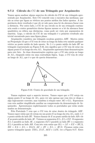 9.7.2 Cálculo do CG de um Triângulo por Arquimedes
Vamos agora analisar alguns aspectos do cálculo do CG de um triângulo apre-
sentado por Arquimedes. Este CG coincide com o encontro das medianas, que
são as retas que ligam os vértices aos pontos médios dos lados opostos. A im-
portância deste resultado é que ele só vale para uma lei da alavanca linear com
a distância. Por outro lado, o CG de um círculo ou de um retângulo continu-
aria sendo o centro geométrico destas ﬁguras mesmo se a lei da alavanca fosse
quadrática ou cúbica nas distâncias, como pode ser visto por argumentos de
simetria. Logo, o cálculo do CG de um triângulo é o primeiro resultado não
trivial encontrado para uma ﬁgura plana.
Arquimedes considera um triângulo escaleno genérico ABΓ. Mostra então
na Proposição 13 que o CG tem de estar ao longo da linha reta unindo qualquer
vértice ao ponto médio do lado oposto. Se △ é o ponto médio do lado BΓ no
triângulo representado na Figura 9.16, isto signiﬁca que o CG tem de estar em
algum ponto G ao longo da reta A△. Arquimedes apresenta duas demonstrações
para este fato. As duas demonstrações supõem que o CG não esteja ao longo
de A△, chegando então em uma contradição lógica. Logo, o CG tem de estar
ao longo de A△, que é o que ele queria demonstrar.
A
B
G
Figura 9.16: Centro de gravidade de um triângulo.
Vamos explorar aqui o aspecto inverso. Vamos supor que o CG esteja em
algum ponto G ao longo de A△, para ver não apenas que com isto se chega a
algo logicamente coerente, mas também à relação entre AG e G△. Esperamos
com esta análise simpliﬁcada auxiliar na compreensão da demonstração de Ar-
quimedes. Apresentamos explicitamente todos os postulados que estão sendo
usados na demonstração.
Pelo Postulado 7 vem que o CG tem de estar dentro do triângulo ABΓ.
Vamos supor então que ele esteja em um ponto G ao longo da reta A△, onde △ é
o ponto médio do lado BΓ. Vamos chamar de E ao ponto médio do lado AB e de
Z ao ponto médio do lado AΓ. Unimos os segmentos E△, Z△ e EZ. O segmento
E△ é paralelo ao lado AΓ, o segmento EZ é paralelo ao lado BΓ e o segmento
Z△ é paralelo ao lado AB. Com isto vem então que B△ = △Γ = EZ = BΓ/2,
BE = EA = Z△ = BA/2, AZ = ZΓ = E△ = AΓ/2. Ficamos então com
quatro triângulos iguais: EB△, Z△Γ, AEZ e △ZE, ver a Figura 9.17. Estes
205
 