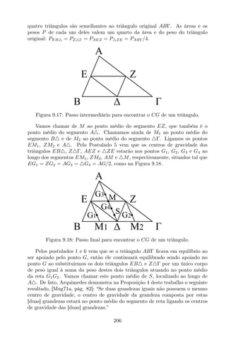 quatro triângulos são semelhantes ao triângulo original ABΓ. As áreas e os
pesos P de cada um deles valem um quarto da área e do peso do triângulo
original: PEB△ = PZ△Γ = PAEZ = P△ZE = PABΓ/4.
A
B
E Z
Figura 9.17: Passo intermediário para encontrar o CG de um triângulo.
Vamos chamar de M ao ponto médio do segmento EZ, que também é o
ponto médio do segmento A△. Chamamos ainda de M1 ao ponto médio do
segmento B△ e de M2 ao ponto médio do segmento △Γ. Ligamos os pontos
EM1, ZM2 e A△. Pelo Postulado 5 vem que os centros de gravidade dos
triângulos EB△, Z△Γ, AEZ e △ZE estarão nos pontos G1, G2, G3 e G4 ao
longo dos segmentos EM1, ZM2, AM e △M, respectivamente, situados tal que
EG1 = ZG2 = AG3 = △G4 = AG/2, como na Figura 9.18.
A
B
E Z
G3
G1 G2
G4
M
M1 M2
S
Figura 9.18: Passo ﬁnal para encontrar o CG de um triângulo.
Pelos postulados 1 e 6 vem que se o triângulo ABΓ ﬁcava em equilíbrio ao
ser apoiado pelo ponto G, então ele continuará equilibrado sendo apoiado no
ponto G ao substituirmos os dois triângulos EB△ e Z△Γ por um único corpo
de peso igual à soma do peso destes dois triângulos atuando no ponto médio
da reta G1G2. Vamos chamar este ponto médio de S, localizado ao longo de
A△. De fato, Arquimedes demonstra na Proposição 4 deste trabalho o seguinte
resultado, [Mug71a, pág. 82]: “Se duas grandezas iguais não possuem o mesmo
centro de gravidade, o centro de gravidade da grandeza composta por estas
[duas] grandezas estará no ponto médio do segmento de reta ligando os centros
de gravidade das [duas] grandezas.”
206
 
