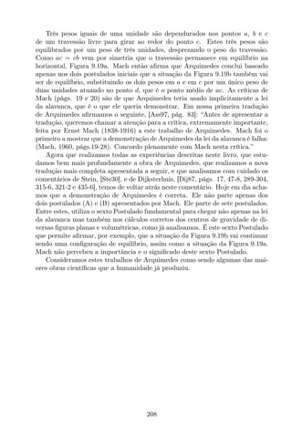 Três pesos iguais de uma unidade são dependurados nos pontos a, b e c
de um travessão livre para girar ao redor do ponto c. Estes três pesos são
equilibrados por um peso de três unidades, desprezando o peso do travessão.
Como ac = cb vem por simetria que o travessão permanece em equilíbrio na
horizontal, Figura 9.19a. Mach então aﬁrma que Arquimedes conclui baseado
apenas nos dois postulados iniciais que a situação da Figura 9.19b também vai
ser de equilíbrio, substituindo os dois pesos em a e em c por um único peso de
duas unidades atuando no ponto d, que é o ponto médio de ac. As críticas de
Mach (págs. 19 e 20) são de que Arquimedes teria usado implicitamente a lei
da alavanca, que é o que ele queria demonstrar. Em nossa primeira tradução
de Arquimedes aﬁrmamos o seguinte, [Ass97, pág. 83]: “Antes de apresentar a
tradução, queremos chamar a atenção para a crítica, extremamente importante,
feita por Ernst Mach (1838-1916) a este trabalho de Arquimedes. Mach foi o
primeiro a mostrar que a demonstração de Arquimedes da lei da alavanca é falha:
(Mach, 1960, págs.19-28). Concordo plenamente com Mach nesta crítica.”
Agora que realizamos todas as experiências descritas neste livro, que estu-
damos bem mais profundamente a obra de Arquimedes, que realizamos a nova
tradução mais completa apresentada a seguir, e que analisamos com cuidado os
comentários de Stein, [Ste30], e de Dijksterhuis, [Dij87, págs. 17, 47-8, 289-304,
315-6, 321-2 e 435-6], temos de voltar atrás neste comentário. Hoje em dia acha-
mos que a demonstração de Arquimedes é correta. Ele não parte apenas dos
dois postulados (A) e (B) apresentados por Mach. Ele parte de sete postulados.
Entre estes, utiliza o sexto Postulado fundamental para chegar não apenas na lei
da alavanca mas também nos cálculos corretos dos centros de gravidade de di-
versas ﬁguras planas e volumétricas, como já analisamos. É este sexto Postulado
que permite aﬁrmar, por exemplo, que a situação da Figura 9.19b vai continuar
sendo uma conﬁguração de equilíbrio, assim como a situação da Figura 9.19a.
Mach não percebeu a importância e o signiﬁcado deste sexto Postulado.
Consideramos estes trabalhos de Arquimedes como sendo algumas das mai-
ores obras cientíﬁcas que a humanidade já produziu.
208
 