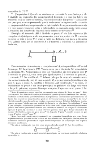 removidas de CB.10
7. [Proposição 4] Quando se considera o travessão de uma balança e ele
é dividido em segmentos [de comprimentos] desiguais e o eixo [ou fulcro] do
travessão está no ponto de divisão, e são considerados dois pesos — a razão de
um peso para o outro peso sendo igual à razão entre os segmentos do travessão
— e o peso mais leve é suspenso sobre a extremidade do segmento mais comprido
e o peso maior é suspenso sobre a extremidade do segmento mais curto, então
o travessão ﬁca equilibrado em peso e ﬁca paralelo ao horizonte.11
Exemplo: O travessão AB é dividido no ponto C em dois segmentos [de
comprimentos] desiguais, e são suspensos dois pesos nos pontos A e B, e a razão
do peso A para o peso B é igual à razão da distância CB para a distância
CA. Aﬁrmo então que os dois pesos A e B mantêm o travessão AB paralelo ao
horizonte.
CB A Z E
Demonstração: Aumentamos o comprimento CA pela quantidade AE de tal
forma que EC ﬁque igual a CB. Vamos supor que a distância EC seja o triplo
da distância AC. Assim quando o peso A é removido, e um peso igual ao peso B
é colocado no ponto E, e um outro peso igual ao peso B é colocado no ponto C,
o travessão EB ﬁca equilibrado.12
Sabe-se pelo que foi mostrado anteriormente
que o movimento do peso E para o ponto Z, e o movimento [simultâneo] do
peso C para o ponto A, mantêm o travessão EB equilibrado.13
E como, se
adicionamos ao ponto A um outro peso igual ao primeiro, sua força será como
a força do primeiro, segue-se disto que se o peso Z que estava no ponto E for
10Nesta Proposição o autor introduz um conceito que chama de “força do peso.” Este
conceito seria uma medida da tendência de um certo peso em girar o travessão de uma balança,
sendo que o autor conclui que esta tendência é proporcional à distância do peso em relação ao
fulcro. Ele conclui que comprimentos iguais do travessão possuem a mesma “força de peso,”
não interessando a que distância que estejam estes comprimentos do fulcro da balança. Assim,
quando um peso P desloca-se uma unidade de distância em relação ao fulcro (indo de B para
T, por exemplo), a diminuição que ocorre na “força deste peso” é igual à diminuição que ocorre
quando este mesmo peso desloca-se mais uma unidade de distância em relação ao fulcro (indo
agora de T para H). É como se o autor estivesse querendo dizer que o torque diminuísse do
mesmo valor tanto no caso em que o peso P vai do ponto B para T, quanto no caso em que
o peso P vai do ponto T para H.
11Nesta Proposição o autor está considerando um travessão e linhas ideais, sem peso. Pode-
se pensar também que esta análise poderia ser aplicada em uma situação na qual os pesos do
travessão e das linhas prendendo os corpos fossem desprezíveis em comparação com os pesos
colocados na alavanca.
12Ou seja, a conﬁguração com três pesos iguais colocados em B, C, E, é de equilíbrio:
CB A Z E
13Ou seja, a conﬁguração a seguir com três pesos iguais vai continuar mantendo a balança
em equilíbrio:
213
 
