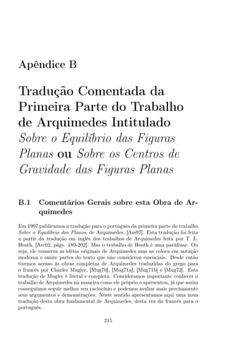 Apêndice B
Tradução Comentada da
Primeira Parte do Trabalho
de Arquimedes Intitulado
Sobre o Equilíbrio das Figuras
Planas ou Sobre os Centros de
Gravidade das Figuras Planas
B.1 Comentários Gerais sobre esta Obra de Ar-
quimedes
Em 1997 publicamos a tradução para o português da primeira parte do trabalho
Sobre o Equilíbrio dos Planos, de Arquimedes, [Ass97]. Esta tradução foi feita
a partir da tradução em inglês dos trabalhos de Arquimedes feita por T. L.
Heath, [Arc02, págs. 189-202]. Mas o trabalho de Heath é uma paráfrase. Ou
seja, ele conserva as idéias originais de Arquimedes mas as coloca em notação
moderna e omite partes do texto que não considerou essenciais. Desde então
tivemos acesso às obras completas de Arquimedes traduzidas do grego para
o francês por Charles Mugler, [Mug70], [Mug71a], [Mug71b] e [Mug72]. Esta
tradução de Mugler é literal e completa. Consideramos importante conhecer o
trabalho de Arquimedes na maneira como ele próprio o apresentou, já que assim
conseguimos seguir melhor seu raciocínio e podemos avaliar mais precisamente
seus argumentos e demonstrações. Neste sentido apresentamos aqui uma nova
tradução desta obra fundamental de Arquimedes, desta vez do francês para o
português.
215
 