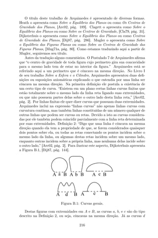 O título deste trabalho de Arquimedes é apresentado de diversas formas.
Heath o apresenta como Sobre o Equilíbrio dos Planos ou como Os Centros de
Gravidade dos Planos, [Arc02, pág. 189]. Clagett o apresenta como Sobre o
Equilíbrio dos Planos ou como Sobre os Centros de Gravidade, [Cla79, pág. 31].
Dijksterhuis o apresenta como Sobre o Equilíbrio dos Planos ou como Centros
de Gravidade dos Planos, [Dij87, pág. 286]. Mugler o apresenta como Sobre
o Equilíbrio das Figuras Planas ou como Sobre os Centros de Gravidade das
Figuras Planas, [Mug71a, pág. 80]. Como estamos traduzindo aqui a partir de
Mugler, seguiremos seu título.
Antes da tradução alguns comentários. O Postulado 7 de Arquimedes aﬁrma
que “o centro de gravidade de toda ﬁgura cujo perímetro gira sua concavidade
para o mesmo lado tem de estar no interior da ﬁgura.” Arquimedes está se
referindo aqui a um perímetro que é côncavo na mesma direção. No Livro I
de seu trabalho Sobre a Esfera e o Cilindro, Arquimedes apresentou duas deﬁ-
nições ou suposições axiomáticas explicando o que entendia por uma linha ser
côncava na mesma direção. Na primeira deﬁnição ele postula a existência de
um certo tipo de curva. “Existem em um plano certas linhas curvas ﬁnitas que
estão totalmente sobre o mesmo lado da linha reta ligando suas extremidades,
ou que não possuem partes delas sobre o outro lado desta linha reta,” [Arc02,
pág. 2]. Por linhas ﬁnitas ele quer dizer curvas que possuam duas extremidades.
Arquimedes inclui na expressão “linhas curvas” não apenas linhas curvas com
curvatura contínua, mas também linhas constituídas de um número qualquer de
outras linhas que podem ser curvas ou retas. Devido a isto as curvas considera-
das por ele também podem coincidir parcialmente com a linha reta determinada
por suas extremidades. Deﬁnição 2: “Digo que uma linha é côncava na mesma
direção quando ela tem a propriedade de que, se forem considerados quaisquer
dois pontos sobre ela, ou todas as retas conectando os pontos incidem sobre o
mesmo lado da linha, ou algumas destas retas incidem sobre um mesmo lado,
enquanto outras incidem sobre a própria linha, mas nenhuma delas incide sobre
o outro lado,” [Arc02, pág. 2]. Para ilustrar este aspecto, Dijksterhuis apresenta
a Figura B.1, [Dij87, pág. 144].
A Ba A Bb A Bc
A BeA Bd
Figura B.1: Curvas gerais.
Destas ﬁguras com extremidades em A e B, as curvas a, b, e c são do tipo
descrito na Deﬁnição 2, ou seja, côncavas na mesma direção. Já as curvas d
216
 