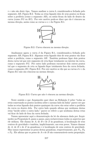 e e não são deste tipo. Vamos analisar a curva b, considerando-a fechada pelo
segmento AB, Figura B.2. Todas as retas ligando dois de seus pontos ou ﬁcam
sobre a periferia (como o segmento AB), ou então ﬁcam do lado de dentro da
curva (como FG ou HI). Por este motivo pode-se dizer que ela é côncava na
mesma direção, assim como as curvas a e c da Figura B.1.
A B
F
H I
G
Figura B.2: Curva côncava na mesma direção.
Analisamos agora a curva d da Figura B.1, considerando-a fechada pelo
segmento AB, Figura B.3. Algumas retas ligando dois de seus pontos vão ﬁcar
sobre a periferia, como o segmento AB. Também podemos ligar dois pontos
desta curva tal que este segmento de reta ﬁque totalmente no interior da curva,
como o segmento FG. Por outro lado podemos encontrar dois outros pontos
tal que o segmento de reta os ligando ﬁque totalmente fora da curva fechada,
como o segmento HI, Figura B.3. Por este motivo se diz que as curvas d e e da
Figura B.1 não são côncavas na mesma direção.
F
H I
G
A B
Figura B.3: Curva que não é côncava na mesma direção.
Neste sentido o que Arquimedes quer dizer na Deﬁnição 2 sobre “todas as
retas conectando os pontos incidem sobre o mesmo lado da linha” parece ser que
todas as retas ligando dois pontos quaisquer da curva vão estar sobre a periferia
da curva ou dentro dela. Por outro lado quando aﬁrma que nenhuma destas
retas “incide sobre o outro lado,” parece se referir a que nenhuma destas retas
vai ﬁcar do lado de fora da curva fechada.
Vamos apresentar aqui a demonstração da lei da alavanca dada por Arqui-
medes na Proposição 6, passo a passo, para esclarecermos todos os aspectos que
ele utilizou. Ele chama de A, de B e de Z às grandezas, à localização de seus
centros de gravidade e também, implicitamente, aos seus pesos. Vamos chamar
de A, de B e de Z às grandezas e à localização de seus centros de gravidade.
Mas vamos representar os pesos destas grandezas, respectivamente, por PA, PB
e PZ . Ele aﬁrma que os pesos de A e de B são comensuráveis nesta proposição.
217
 