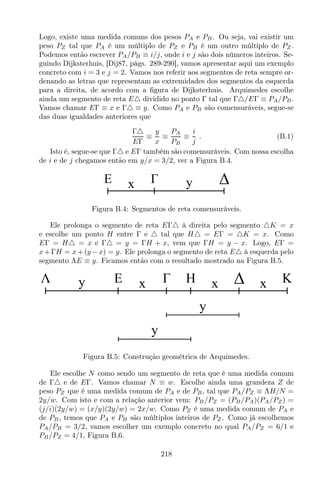 Logo, existe uma medida comuns dos pesos PA e PB. Ou seja, vai existir um
peso PZ tal que PA é um múltiplo de PZ e PB é um outro múltiplo de PZ .
Podemos então escrever PA/PB ≡ i/j, onde i e j são dois números inteiros. Se-
guindo Dijksterhuis, [Dij87, págs. 289-290], vamos apresentar aqui um exemplo
concreto com i = 3 e j = 2. Vamos nos referir aos segmentos de reta sempre or-
denando as letras que representam as extremidades dos segmentos da esquerda
para a direita, de acordo com a ﬁgura de Dijksterhuis. Arquimedes escolhe
ainda um segmento de reta E△ dividido no ponto Γ tal que Γ△/EΓ ≡ PA/PB.
Vamos chamar EΓ ≡ x e Γ△ ≡ y. Como PA e PB são comensuráveis, segue-se
das duas igualdades anteriores que
Γ△
EΓ
≡
y
x
≡
PA
PB
≡
i
j
. (B.1)
Isto é, segue-se que Γ△ e EΓ também são comensuráveis. Com nossa escolha
de i e de j chegamos então em y/x = 3/2, ver a Figura B.4.
E x y
Figura B.4: Segmentos de reta comensuráveis.
Ele prolonga o segmento de reta EΓ△ à direita pelo segmento △K = x
e escolhe um ponto H entre Γ e △ tal que H△ = EΓ = △K = x. Como
EΓ = H△ = x e Γ△ = y = ΓH + x, vem que ΓH = y − x. Logo, EΓ =
x+ΓH = x+(y −x) = y. Ele prolonga o segmento de reta E△ à esquerda pelo
segmento ΛE ≡ y. Ficamos então com o resultado mostrado na Figura B.5.
E xy x x KHΛ
y
y
Figura B.5: Construção geométrica de Arquimedes.
Ele escolhe N como sendo um segmento de reta que é uma medida comum
de Γ△ e de EΓ. Vamos chamar N ≡ w. Escolhe ainda uma grandeza Z de
peso PZ que é uma medida comum de PA e de PB, tal que PA/PZ ≡ ΛH/N =
2y/w. Com isto e com a relação anterior vem: PB/PZ = (PB/PA)(PA/PZ) =
(j/i)(2y/w) = (x/y)(2y/w) = 2x/w. Como PZ é uma medida comum de PA e
de PB, temos que PA e PB são múltiplos inteiros de PZ . Como já escolhemos
PA/PB = 3/2, vamos escolher um exemplo concreto no qual PA/PZ = 6/1 e
PB/PZ = 4/1, Figura B.6.
218
 