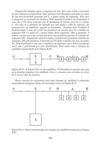 Arquimedes imagina agora o segmento de reta ΛK como sendo o travessão
de uma alavanca na horizontal. Esta alavanca tem liberdade para girar ao redor
de um eixo horizontal passando por Γ, o ponto médio do segmento. Este eixo
é ortogonal ao travessão da alavanca. Pelo segundo Corolário da Proposição 5
vem que o CG deste conjunto par de grandezas de mesmo peso PZ é o ponto
Γ. Ou seja, se a alavanca for apoiada por este ponto e solta do repouso, ela
permanecerá em equilíbrio, parada na horizontal. Também pelo Corolário 2
da Proposição 5 vem que o CG das grandezas de mesmo peso PZ contidas no
segmento ΛH é o ponto E, o ponto médio deste segmento. Mas a grandeza A
possui o mesmo peso que a soma dos pesos das grandezas parciais Z contidas no
segmento ΛH. Arquimedes substitui então o conjunto das grandezas contidas no
segmento ΛH pela grandeza A atuando no CG deste conjunto (ou seja, no ponto
E). Pelo Postulado 6 vem que o equilíbrio da alavanca com o fulcro localizado
em Γ não é perturbado por esta substituição. Fica então com a situação de
equilíbrio representada pela Figura B.10.
HΛ KE
A
Z Z Z Z
Figura B.10: A Figura B.9 era de equilíbrio. O Postulado 6 garante que esta
nova situação também é de equilíbrio. Isto é, a alavanca não vai girar ao redor
de Γ ao ser solta do repouso.
Outra maneira de representar esta nova situação de equilíbrio é colocando
as grandezas suspensas abaixo do travessão, como na Figura B.11.
HΛ KE
A
Z Z Z Z
Figura B.11: Outra representação da situação de equilíbrio mostrada na Figura
B.10.
220
 