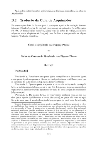 Após estes esclarecimentos apresentamos a tradução comentada da obra de
Arquimedes.
B.2 Tradução da Obra de Arquimedes
Esta tradução é feita do francês para o português a partir da tradução francesa
feita por Charles Mugler do original em grego de Arquimedes, [Mug71a, págs.
80-100]. Os termos entre colchetes, assim como as notas de rodapé, são nossos
(algumas vezes adaptados de Mugler) para facilitar a compreensão de alguns
termos. Tradução completa:
Sobre o Equilíbrio das Figuras Planas
ou
Sobre os Centros de Gravidade das Figuras Planas
[Livro] I
[Postulados]
[Postulado] 1. Postulamos que pesos iguais se equilibram a distâncias iguais
e que pesos iguais suspensos a distâncias desiguais não se equilibram, mas que
se inclinam do lado do peso suspenso à maior distância.1
[Postulado] 2. Quando pesos suspensos a certas distâncias estão em equilí-
brio, se adicionarmos [algum corpo] a um dos dois pesos, os pesos não mais se
equilibrarão, mas haverá uma inclinação do lado do peso ao qual foi adicionado
[algum corpo].
[Postulado] 3. Da mesma forma, se removermos qualquer coisa de um dos
dois pesos [que se equilibravam a certas distâncias], os pesos não mais se equi-
librarão, mas haverá uma inclinação do lado do peso do qual nada foi retirado.
1Quando Arquimedes postula que pesos iguais se equilibram a distâncias iguais, ele se refere
ao equilíbrio de dois corpos em lados opostos de uma alavanca que tem um eixo horizontal
ﬁxo em relação à Terra. A alavanca (ou o travessão da alavanca) também ﬁca horizontal,
ortogonal ao eixo de rotação, sendo que a alavanca é livre para girar em um plano vertical
ao redor deste eixo. Este eixo é usualmente chamado de fulcro da alavanca. Ele idealiza as
alavancas como sendo segmentos de reta sem peso, sempre na horizontal quando estão em
equilíbrio (paradas em relação à Terra). Além disso, em todo este trabalho vai supor que os
corpos são ligados à alavanca por seus centros de gravidade. As distâncias a que ele se refere
aqui são as distâncias horizontais entre o ponto de suspensão dos corpos (isto é, seus centros
de gravidade) e um plano vertical passando pelo fulcro da alavanca. Quando aﬁrma que os
corpos se inclinam do lado do peso suspenso à maior distância, ele quer dizer que se a alavanca
for solta do repouso, o peso que está à maior distância do fulcro vai se aproximar da superfície
da Terra, com o outro corpo afastando-se da Terra.
222
 
