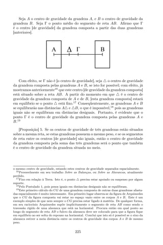 Seja A o centro de gravidade da grandeza A, e B o centro de gravidade da
grandeza B. Seja Γ o ponto médio do segmento de reta AB. Aﬁrmo que Γ
é o centro [de gravidade] da grandeza composta a partir das duas grandezas
[anteriores].
A B
Com efeito, se Γ não é [o centro de gravidade], seja △ o centro de gravidade
da grandeza composta pelas grandezas A e B, se isto for possível; com efeito, já
mostramos anteriormente16
que este centro [de gravidade da grandeza composta]
está situado sobre a reta AB. A partir do momento em que △ é o centro de
gravidade da grandeza composta de A e de B, [esta grandeza composta] estará
em equilíbrio se o ponto △ está ﬁxo.17
Conseqüentemente, as grandezas A e B
se equilibrarão nas distâncias A△ e △B, o que é impossível,18
pois as grandezas
iguais não se equilibram em distâncias desiguais. Portanto, é evidente que o
ponto Γ é o centro de gravidade da grandeza composta pelas grandezas A e
B.19
[Proposição] 5. Se os centros de gravidade de três grandezas estão situados
sobre a mesma reta, se estas grandezas possuem o mesmo peso, e se os segmentos
de reta entre os centros [de gravidade] são iguais, então o centro de gravidade
da grandeza composta pela soma das três grandezas será o ponto que também
é o centro de gravidade da grandeza situada no meio.
o mesmo centro de gravidade, estando estes centros de gravidade separados espacialmente.
16Provavelmente em seu trabalho Sobre as Balanças, ou Sobre as Alavancas, atualmente
perdido.
17Fixo em relação à Terra. Isto é, o ponto △ precisa estar apoiado ou suspenso por algum
suporte.
18Pelo Postulado 1, pois pesos iguais em distâncias desiguais não se equilibram.
19Este primeiro cálculo do CG de uma grandeza composta de outras duas grandezas afasta-
das espacialmente é muito interessante. Em primeiro lugar observa-se da ﬁgura de Arquimedes
que o CG da ﬁgura composta vai estar no espaço vazio entre os corpos A e B. Este é um
exemplo simples de que nem sempre o CG precisa estar ligado à matéria. De qualquer forma,
em seu raciocínio Arquimedes supõe implicitamente o segmento de reta AB como sendo o
travessão rígido de uma alavanca que está na horizontal. Procura então em qual ponto ao
longo do segmento de reta AB o fulcro da alavanca deve ser colocado para que a ﬁgura ﬁque
em equilíbrio ao ser solta do repouso na horizontal. Conclui que isto só é possível se o eixo da
alavanca estiver a meia distância entre os centros de gravidade dos corpos A e B de mesmo
peso.
225
 