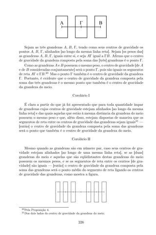 A B
Sejam as três grandezas A, B, Γ, tendo como seus centros de gravidade os
pontos A, B, Γ, alinhados [ao longo da mesma linha reta]. Sejam [os pesos das]
as grandezas A, B, Γ, iguais entre si, e seja AΓ igual a ΓB. Aﬁrmo que o centro
de gravidade da grandeza composta pela soma das [três] grandezas é o ponto Γ.
Como as grandezas A e B possuem o mesmo peso, o centro de gravidade [de A
e de B consideradas conjuntamente] será o ponto Γ, pois são iguais os segmentos
de reta AΓ e ΓB.20
Mas o ponto Γ também é o centro de gravidade da grandeza
Γ. Portanto, é evidente que o centro de gravidade da grandeza composta pela
soma das três grandezas é o mesmo ponto que também é o centro de gravidade
da grandeza do meio.
Corolário I
É claro a partir do que já foi apresentado que para toda quantidade ímpar
de grandezas cujos centros de gravidade estejam alinhados [ao longo da mesma
linha reta] e das quais aquelas que estão à mesma distância da grandeza do meio
possuem o mesmo peso e que, além disso, estejam dispostas de maneira que os
segmentos de reta entre os centros de gravidade das grandezas sejam iguais21
—
[então] o centro de gravidade da grandeza composta pela soma das grandezas
será o ponto que também é o centro de gravidade da grandeza do meio.
Corolário II
Mesmo quando as grandezas são em número par, caso seus centros de gra-
vidade estejam alinhados [ao longo de uma mesma linha reta], se as [duas]
grandezas do meio e aquelas que são eqüidistantes destas grandezas do meio
possuem os mesmos pesos, e se os segmentos de reta entre os centros [de gra-
vidade] são iguais — [então] o centro de gravidade da grandeza composta pela
soma das grandezas será o ponto médio do segmento de reta ligando os centros
de gravidade das grandezas, como mostra a ﬁgura.
20Pela Proposição 4.
21Dos dois lados do centro de gravidade da grandeza do meio.
226
 
