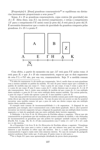 [Proposição] 6. [Duas] grandezas comensuráveis22
se equilibram em distân-
cias inversamente proporcionais a seus pesos.23
Sejam A e B as grandezas comensuráveis, cujos centros [de gravidade] são
A e B. Além disso, seja E△ um [certo] comprimento, e esteja o comprimento
△Γ para o comprimento ΓE assim como [o peso de] A está para [o peso de] B.
É necessário demonstrar que o centro de gravidade da grandeza composta pelas
grandezas A e B é o ponto Γ.
HΛ KE
A B
Z
N
Com efeito, a partir do momento em que △Γ está para ΓE assim como A
está para B, e que A e B são comensuráveis, segue-se que os dois segmentos
de reta Γ△ e ΓE são, por sua vez, comensuráveis. Seja N a medida comum
22A idéia de comensurar é a de medir por comparação. Isto é, medir duas ou mais grandezas
com a mesma unidade ou padrão de medida. No caso do peso vamos supor que a unidade ou
padrão de medida seja um corpo C. Caso o peso de um corpo A seja 5 vezes o peso de C
e o peso de um corpo B seja 3 vezes o peso de C, então dizemos que os pesos de A e de B
são comensuráveis. Isto é, existe uma unidade de medida tal que o peso de A é um múltiplo
desta unidade e o peso de B é um outro múltiplo desta mesma unidade. Em outras palavras,
o peso do corpo C mede não apenas o peso de A mas também o peso de B.
Caso não seja possível encontrar uma unidade de medida comum para medir duas grandezas,
então diz-se que elas são incomensuráveis. No caso do peso isto vai ocorrer se não for possível
encontrar uma medida comum tal que o peso de cada um destes corpos seja um múltiplo
inteiro desta medida comum.
O exemplo mais comum de incomensurabilidade é o de segmentos. A diagonal de um
quadrado, por exemplo, não é comensurável com o lado deste quadrado. Isto é, não é possível
encontrar um terceiro segmento tal que a diagonal do quadrado seja um múltiplo deste terceiro
segmento e o lado do quadrado seja um outro múltiplo deste terceiro segmento.
A Deﬁnição 1 do livro X de Os Elementos de Euclides aﬁrma o seguinte: “Diz-se que são
comensuráveis as grandezas que são medidas pela mesma unidade de medida, e são chamadas
de incomensuráveis as grandezas que não podem ter qualquer unidade comum de medida,”
[Euc56, Vol. 3, pág. 10]. Se A e B são comensuráveis com C então A = mC e B = nC, onde
m e n são inteiros.
Já a Proposição 5 do livro X de Os Elementos de Euclides aﬁrma o seguinte: “Grandezas
comensuráveis têm uma para a outra a razão que um número tem para um número.” Os
números a que Euclides se refere aqui são inteiros. Isto é, a razão entre duas grandezas
comensuráveis é igual à razão entre dois números inteiros. No caso do exemplo do parágrafo
anterior podemos dizer então que A está para B assim como m está para n.
23Ver a Seção B.1 para uma apresentação detalhada da prova desta proposição.
227
 