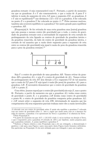 grandeza restante A seja comensurável com Γ. Portanto, a partir do momento
em que as grandezas A e Γ são comensuráveis, e que a razão de A para Γ é
inferior à razão do segmento de reta △E para o segmento EZ, as grandezas A
e Γ não se equilibrarão39
nas distâncias △E e EZ se a grandeza A for colocada
no ponto Z e a grandeza Γ for colocada no ponto △.40
Pelos mesmos motivos,
também não ocorrerá equilíbrio se a grandeza Γ for muito grande para equilibrar
a grandeza AB.
[Proposição] 8. Se for retirada de uma certa grandeza uma [outra] grandeza
que não possua o mesmo centro [de gravidade] que o todo, o centro de gravi-
dade da grandeza restante será a extremidade do segmento de reta cortado do
prolongamento da reta ligando os centros de gravidade da grandeza inteira e
da grandeza removida, do lado do centro de gravidade da grandeza inteira, e
cortado de tal maneira que a razão deste segmento para o segmento de reta
entre os centros [de gravidade] seja igual à razão do peso da grandeza removida
para o peso da grandeza restante.41
E
A
B
Z
H
Θ
Seja Γ o centro de gravidade de uma grandeza AB. Vamos retirar da gran-
deza AB a grandeza A△, e seja E o centro de gravidade de A△. Vamos retirar
do prolongamento da reta EΓ [em direção a Γ] o segmento ΓZ de tal maneira
que a razão de ΓZ para ΓE seja igual à razão [do peso] da grandeza A△ para a
grandeza △H. É necessário demonstrar que o centro de gravidade da grandeza
△H é o ponto Z.
Com efeito, [vamos supor] que o centro [de gravidade] não seja Z, mas o ponto
Θ. Portanto, a partir do momento em que a grandeza A△ tenha como centro
de gravidade o ponto E, e a grandeza △H [tenha como centro de gravidade]
o ponto Θ, o centro de gravidade da grandeza composta pelas grandezas A△
e △H estará sobre o segmento de reta EΘ, determinado de maneira que [os
comprimentos de] seus segmentos parciais tenham entre eles a razão inversa [dos
A colocada com seu centro de gravidade sobre Z ainda não equilibre a grandeza Γ colocada
com seu centro de gravidade sobre △. Isto é, supõe que ainda neste caso se a alavanca for
solta do repouso, a grandeza A se aproximará da Terra e a grandeza Γ se afastará da Terra.
39Pela Proposição 6.
40A partir do momento em que A/Γ < △E/EZ o lado △ vai se inclinar em direção à Terra,
o que é impossível, pois a grandeza B retirada de AB é, por hipótese, muito pequena para
que a grandeza restante, A, possa equilibrar a grandeza Γ.
41Embora a Figura relativa a esta Proposição seja a de um retângulo, a demonstração é
genérica e vale para uma Figura e para uma parte desta Figura tendo formatos arbitrários.
Em particular na Proposição 15 ela será utilizada para um triângulo e para um trapézio.
230
 