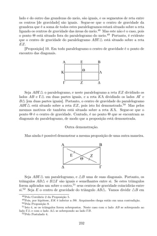 lado e do outro das grandezas do meio, são iguais, e os segmentos de reta entre
os centros [de gravidade] são iguais. Segue-se que o centro de gravidade da
grandeza que é a soma de todos estes paralelogramos estará situado sobre a reta
ligando os centros de gravidade das áreas do meio.48
Mas este não é o caso, pois
o ponto Θ está situado fora do paralelogramo do meio.49
Portanto, é evidente
que o centro de gravidade do paralelogramo ABΓ△ está situado sobre a reta
EZ.
[Proposição] 10. Em todo paralelogramo o centro de gravidade é o ponto de
encontro das diagonais.
EA B
Z
K Λ
Θ
Seja ABΓ△ o paralelogramo, e neste paralelogramo a reta EZ dividindo os
lados AB e Γ△ em duas partes iguais, e a reta KΛ dividindo os lados AΓ e
B△ [em duas partes iguais]. Portanto, o centro de gravidade do paralelogramo
ABΓ△ está situado sobre a reta EZ, pois isto foi demonstrado.50
Mas pelos
mesmos motivos ele também está situado sobre a reta KΛ. Segue-se que o
ponto Θ é o centro de gravidade. Contudo, é no ponto Θ que se encontram as
diagonais do paralelogramo, de modo que a proposição está demonstrada.
Outra demonstração.
Mas ainda é possível demonstrar a mesma proposição de uma outra maneira.
E
A B
Z
Θ
Seja ABΓ△ um paralelogramo, e △B uma de suas diagonais. Portanto, os
triângulos AB△ e B△Γ são iguais e semelhantes entre si. Se estes triângulos
forem aplicados um sobre o outro,51
seus centros de gravidade coincidirão entre
si.52
Seja E o centro de gravidade do triângulo AB△. Vamos dividir △B em
48Pelo Corolário 2 da Proposição 5.
49Pois, por hipótese, EK é inferior a IΘ. Arquimedes chega então em uma contradição.
50Pela Proposição 9.
51Isto é, se os triângulos forem sobrepostos. Neste caso com o lado AB se sobrepondo ao
lado Γ△ e com o lado A△ se sobrepondo ao lado ΓB.
52Pelo Postulado 4.
232
 