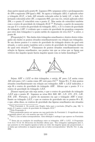 duas partes iguais pelo ponto Θ. Ligamos EΘ e pegamos sobre o prolongamento
de EΘ o segmento ZΘ igual a ΘE. Se agora o triângulo AB△ é aplicado sobre
o triângulo B△Γ, o lado AB estando colocado sobre [o lado] △Γ, o lado A△
[estando colocado] sobre BΓ, o segmento ΘE, por sua vez, estará aplicado sobre
ZΘ, e o ponto E coincidirá com o ponto Z. Mas assim ele coincidirá também
com o centro de gravidade do triângulo B△Γ.53
Portanto, a partir do momento
em que E é o centro de gravidade do triângulo AB△, e Z é o centro de gravidade
do triângulo △BΓ, é evidente que o centro de gravidade da grandeza composta
por estes dois triângulos é o ponto médio do segmento de reta EZ,54
a saber, o
ponto Θ.
[Proposição] 11. São dados dois triângulos semelhantes e dentro destes triân-
gulos são dados os pontos situados semelhantemente em relação aos triângulos.
Se um destes pontos é o centro de gravidade do triângulo dentro do qual está
situado, o outro ponto também será o centro de gravidade do triângulo dentro
do qual está situado.55
Chamamos de pontos situados semelhantemente em
relação às ﬁguras semelhantes, aos pontos tais que as retas que os ligam aos
vértices dos ângulos iguais fazem ângulos iguais com os lados homólogos.56
ZE
H
N
A
B
Θ
Sejam ABΓ e △EZ os dois triângulos, e esteja AΓ para △Z assim como
AB está para △E e assim como BΓ está para EZ.57
Sejam Θ e N dois pontos
situados semelhantemente em relação aos triângulos ABΓ e △EZ indicados, e
seja Θ o centro de gravidade do triângulo ABΓ. Aﬁrmo que o ponto N é o
centro de gravidade do triângulo △EZ.
[Vamos supor] que não seja assim, e que o centro de gravidade do triângulo
△EZ seja o ponto H. Ligamos as retas ΘA, ΘB, ΘΓ, △N, EN, ZN, △H,
EH, ZH. Portanto, a partir do momento em que o triângulo ABΓ é seme-
lhante ao triângulo △EZ, e que os centros de gravidade são os pontos Θ e H,
e que, além disso, os centros de gravidade das ﬁguras semelhantes são situados
53Pelo Postulado 4. De acordo com Mugler, falta aqui a conclusão, [Mug71a, pág. 92]: “o
ponto Z é assim o centro de gravidade do triângulo B△Γ.”
54Pela Proposição 4.
55Esta proposição parece ser apenas um caso particular do Postulado 5. O signiﬁcado desta
proposição parece ser o de mostrar que este CG é único.
56Isto é, com os lados correspondentes. Esta deﬁnição é análoga à que aparece no Postulado
5.
57 Estas são as condições de semelhança entre os triângulos ABΓ e △EZ. A Proposição
4 do livro VI de Os Elementos de Euclides aﬁrma que: “Em triângulos eqüiângulos [isto é,
que possuem os três ângulos iguais] os lados ao redor dos ângulos iguais são proporcionais, e
os lados que subtendem os ângulos iguais são os lados correspondentes,” [Euc56, Vol. 2, pág.
200].
233
 