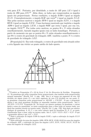 está para EN. Portanto, por identidade, a razão de AB para △E é igual à
razão de BΘ para EN.64
Além disso, os lados que compreendem os ângulos
iguais são proporcionais. Nestas condições, o ângulo BAΘ é igual ao ângulo
E△N. Conseqüentemente, o ângulo ΘAΓ que resta65
é igual ao ângulo N△Z.
Mas pelos mesmos motivos o ângulo BΓΘ é igual ao ângulo EZN, e o ângulo
ΘΓH é igual ao ângulo NZM. Como havíamos mostrado que também o ângulo
ABΘ é igual ao ângulo △EM, o ângulo ΘBΓ que resta é igual, por sua vez,
ao ângulo NEZ.66
Por todos estes motivos, os pontos Θ e N estão situados
semelhantemente, fazendo ângulos iguais com os lados homólogos. Portanto, a
partir do momento em que os pontos Θ e N estão situados semelhantemente e
que Θ é o centro de gravidade do triângulo ABΓ, também o ponto N é o centro
de gravidade do triângulo △EZ.
[Proposição] 13. Em todo triângulo, o centro de gravidade está situado sobre
a reta ligando um vértice ao ponto médio do lado oposto.
X
Z
K
M
A
H
E
B O
N
P
I
T
Y
Λ
Ξ
Ψ
Σ
Φ
Θ
57
64Conferir as Proposições 17 e 22 do Livro V de Os Elementos de Euclides. Proposição
17: “Se grandezas que estão compostas forem proporcionais, elas também serão proporcionais
estando separadas,” [Euc56, Vol. 2, pág. 166]. Isto é, se temos um segmento de reta AB
dividido em algum ponto E e um outro segmento de reta CD dividido em um ponto F ,
as grandezas compostas serão proporcionais se AB/BE = CD/DF . O que a proposição
aﬁrma é que estas grandezas divididas ou separadas também serão proporcionais. Isto é,
AE/EB = CF/F D. Proposição 22: “Se houver um número qualquer de grandezas, e outras
iguais a estas em quantidade, as quais consideradas duas a duas estão na mesma razão, por
igual elas também estarão na mesma razão,” [Euc56, Vol. 2, pág. 179]. Seja dado um número
qualquer de grandezas A, B, C, e um outro número igual de grandezas D, E, F , as quais,
consideradas duas a duas, estão na mesma razão. Isto é, A/B = D/E e B/C = E/F . O que
a proposição aﬁrma é que A/C = D/F .
65Após a subtração do ângulo BAΘ do ângulo BAH, e após a subtração do ângulo E△N
do ângulo E△M.
66Após subtração da soma dos ângulos ABΘ, BΓΘ, ΘΓH, HAΘ, ΘAB da soma dos ângulos
do triângulo ABΓ, e subtração da soma dos ângulos △EN, EZN, NZM, M△N, N△E da
soma dos ângulos do triângulo △EZ.
235
 