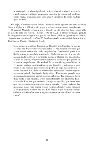 um triângulo com base igual à circunferência e altura igual ao raio do
círculo, compreendi que, da mesma maneira, [o volume de] qualquer
esfera é igual a um cone com base igual à superfície da esfera e altura
igual ao raio.”
Ou seja, a demonstração destes teoremas como aparece em seu trabalho
Sobre a Esfera e o Cilindro não segue a ordem em que foram descobertos.
O general Marcelo ordenou que o túmulo de Arquimedes fosse construído
de acordo com seu desejo. Cícero (106-43 a.C.), o orador romano, quando
foi magistrado encarregado da gestão dos bens públicos (questor) na Sicília,
chegou a ver este túmulo em 75 a.C. Desde então ele nunca mais foi encontrado.
Palavras de Cícero, citadas em [Ror]:
“Mas da própria cidade Siracusa de Dionísio vou levantar da poeira
— onde seu bastão traçava suas linhas — um homem obscuro que
viveu muitos anos mais tarde, Arquimedes. Quando fui questor na
Sicília consegui descobrir seu túmulo. Os habitantes de Siracusa não
sabiam nada sobre ele e chegavam mesmo a aﬁrmar que não existia.
Mas lá estava ele, completamente cercado e escondido por galhos de
arbustos e espinheiros. Me lembrei de ter ouvido algumas linhas de
verso que haviam sido inscritos em seu túmulo, referindo-se a uma
esfera e um cilindro modelados em pedra no topo da sepultura. E
assim dei uma boa olhada ao redor dos numerosos túmulos que es-
tavam ao lado do Portão de Agrigentino. Finalmente percebi uma
pequena coluna pouco visível sobre os arbustos. Em cima dela havia
uma esfera e um cilindro. Disse imediatamente aos principais habi-
tantes de Siracusa que estavam comigo na ocasião, que acreditava
que este era o túmulo que estava procurando. Foram enviados ho-
mens com foices para limpar o local e quando foi aberto um caminho
até o monumento fomos até ele. E os versos ainda estavam visíveis,
embora aproximadamente a segunda metade de cada linha estivesse
gasta.”
21
 