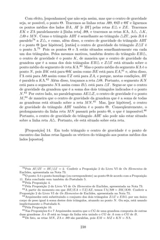 Com efeito, [suponhamos] que não seja assim, mas que o centro de gravidade
seja, se possível, o ponto Θ. Tracemos as linhas retas AΘ, ΘB e ΘΓ e liguemos
os pontos médios dos lados BA, AΓ [e BΓ] pelas retas E△ e ZE. Tracemos
EK e ZΛ paralelamente à [linha reta] AΘ, e tracemos as retas KΛ, Λ△, △K,
△Θ e MN. Como o triângulo ABΓ é semelhante ao triângulo △ZΓ, pois BA é
paralelo78
a Z△, e como, além disso, o centro de gravidade do triângulo ABΓ
é o ponto Θ [por hipótese], [então] o centro de gravidade do triângulo Z△Γ é
o ponto Λ.79
Pois os pontos Θ e Λ estão situados semelhantemente em cada
um dos triângulos. Pelos mesmos motivos, também dentro do triângulo EB△,
o centro de gravidade é o ponto K, de maneira que o centro de gravidade da
grandeza que é a soma dos dois triângulos EB△ e Z△Γ está situado sobre o
ponto médio do segmento de reta KΛ.80
Mas o ponto médio do segmento KΛ é o
ponto N, pois BK está para ΘK assim como BE está para EA,81
e, além disso,
ΓΛ está para ΛΘ assim como ΓZ está para ZA, e porque, nestas condições, BΓ
é paralelo a KΛ.82
Além disso, traçamos a reta △Θ. Portanto, o segmento KN
está para o segmento NΛ assim como B△ está para △Γ. Segue-se que o centro
de gravidade da grandeza que é a soma dos dois triângulos indicados é o ponto
N.83
Por outro lado, no paralelogramo AE△Z, o centro de gravidade é o ponto
M,84
de maneira que o centro de gravidade da grandeza que é a soma de todas
as grandezas está situado sobre a reta MN.85
Mas, [por hipótese], o centro
de gravidade do triângulo ABΓ também é o ponto Θ. Conseqüentemente, o
prolongamento da linha reta MN passará pelo ponto Θ, o que é impossível.86
Portanto, o centro de gravidade do triângulo ABΓ não pode não estar situado
sobre a linha reta A△. Portanto, ele está situado sobre esta reta.
[Proposição] 14. Em todo triângulo o centro de gravidade é o ponto de
encontro das linhas retas ligando os vértices do triângulo aos pontos médios dos
lados [opostos].
78Pois AΓ/ZΓ = BΓ/△Γ = 2. Conferir a Proposição 2 do Livro VI de Os Elementos de
Euclides, apresentada na Nota 73.
79O ponto Λ é o ponto homólogo (ou correspondente) ao ponto Θ de acordo com a Proposição
11. Esta conclusão vem também do Postulado 5.
80Pela Proposição 4.
81Pela Proposição 2 do Livro VI de Os Elementos de Euclides, apresentada na Nota 73.
82A partir do momento em que BE/EA = ΓZ/AZ, temos ΓΛ/ΛΘ = BK/KΘ. Conferir a
Proposição 2 do Livro VI de Os Elementos de Euclides, apresentada na Nota 73.
83Arquimedes está substituindo o conjunto dos dois triângulos Z△Γ e EB△ por um único
corpo de peso igual à soma destes dois triângulos, atuando no ponto N. Ou seja, está usando
implicitamente o Postulado 6.
84Pela Proposição 10.
85Nas Proposições 6 e 7 Arquimedes mostra que o CG de uma grandeza composta de outras
duas grandezas A e B está ao longo da linha reta unindo o CG de A com o CG de B.
86De fato, as retas MN, ZΛ e AΘ são paralelas, pois EM = MZ e KN = NΛ.
238
 