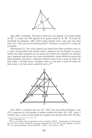 A
E
B
Θ
Seja ABΓ o triângulo. Tracemos a linha reta A△ ligando A ao ponto médio
de BΓ, e a linha reta BE ligando B ao ponto médio E de AΓ. O centro de
gravidade do triângulo ABΓ estará assim situado sobre cada uma das duas
retas A△ e BE, pois isto foi demonstrado.87
Portanto, o ponto Θ é o centro de
gravidade.
[Proposição] 15. Em todo trapézio que possui dois lados paralelos entre si,
o centro de gravidade está situado sobre o segmento de reta ligando os pontos
médios dos lados paralelos em um ponto que divide este segmento de maneira
que o segmento parcial que tem como extremidade o ponto médio do menor dos
lados paralelos está para o segmento restante assim como a soma do dobro do
lado maior e do lado menor, paralelos entre si, está para a soma do dobro do
lado menor e do lado maior, paralelos entre si.88
Z
K
M
A
H
B
N
Λ
TO
P
E
ΞΣΘ
Seja ABΓ△ o trapézio que tem A△ e BΓ como seus lados paralelos, e seja
EZ o segmento de reta ligando os pontos médios dos lados A△ e BΓ. Logo, é
evidente que o centro de gravidade do trapézio está situado sobre EZ. De fato,
87Na Proposição 13.
88Isto é, na ﬁgura desta proposição temos o trapézio ABΓ△. Arquimedes vai demonstrar
que seu CG é o ponto Π ligando os pontos médios de A△ e de BΓ (ou seja, ligando os pontos
E e Z, respectivamente), tal que ΠE/ΠZ = (2BΓ + A△)/(2A△ + BΓ).
239
 
