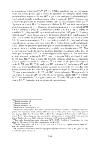 ao prolongar os segmentos Γ△H, ZEH e BAH, é manifesto que eles convergem
sobre um mesmo ponto, que o centro de gravidade do triângulo HBΓ estará
situado sobre o segmento de reta HZ, e que o centro de gravidade do triângulo
AH△ estará situado semelhantemente sobre o segmento EH.89
Segue-se que
o centro de gravidade do trapézio restante ABΓ△ estará situado sobre EZ.90
Liguemos os pontos B e △ e façamos a divisão de B△ em três partes iguais
através dos pontos K e Θ. Tracemos através dos pontos K e Θ as [retas] ΛΘM
e NKT paralelas à [reta] BΓ, e tracemos as retas △Z, BE e OΞ. O centro de
gravidade do triângulo △BΓ estará assim situado sobre ΘM, pois ΘB é a terça
parte de B△91
e pelo fato de que MΘ foi traçado através de Θ paralelamente à
base. Mas o centro de gravidade do triângulo △BΓ também está situado sobre
△Z, de maneira que o ponto Ξ é o centro de gravidade do triângulo indicado.
Contudo, pelos mesmos motivos o ponto O é o centro de gravidade do triângulo
AB△. Segue-se que para a grandeza que é a soma dos triângulos AB△ e B△Γ,
a saber, para o trapézio, o centro de gravidade está situado sobre OΞ. Mas
o centro de gravidade do trapézio indicado também está situado sobre EZ, de
modo que no trapézio ABΓ△ o centro de gravidade é o ponto Π. Por outro lado,
a razão [da área] do triângulo B△Γ para o triângulo AB△ será igual à razão
de OΠ para ΠΞ.92
Mas a razão [da área] do triângulo B△Γ para o triângulo
AB△ é igual à razão de BΓ para A△,93
e a razão de OΠ para ΠΞ é igual à
razão de PΠ para ΠΣ,94
de modo que BΓ está para A△ assim como PΠ está
para ΠΣ. Conseqüentemente, a razão da soma do dobro de BΓ e de A△ para
a soma do dobro de A△ e de BΓ é igual à razão da soma do dobro de PΠ e de
ΠΣ para a soma do dobro de ΠΣ e de ΠP. Mas o dobro de PΠ aumentado de
ΠΣ é igual à soma de ΣP e de PΠ, que é, ela mesma, igual a ΠE,95
e o dobro
de ΠΣ aumentado de ΠP é igual à soma de PΣ e de ΣΠ, que é, ela mesma,
igual a ΠZ.96
Portanto, a proposição está demonstrada.
89Pela Proposição 13.
90Pela Proposição 8.
91Pela Proposição 14.
92Conferir as Proposições 6 e 7.
93Conferir a Proposição 1 do Livro VI de Os Elementos de Euclides: “Triângulos e paralelo-
gramos que possuem a mesma altura estão um para o outro assim como suas bases,” [Euc56,
Vol. 2, pág. 191]. Isto é, sejam ABC e ACD dois triângulos de bases BC e CD (com os
pontos B, C e D ao longo de uma mesma reta) que possuem o mesmo vértice A e a mesma
altura. Então a área de ABC está para a área de ACD assim como BC/CD.
94Em razão da semelhança dos triângulos OP Π e ΣΠΞ. Conferir a Proposição 4 do Livro
VI de Os Elementos de Euclides, apresentada na Nota 57.
95Temos, com efeito, EP = P Σ = ΣZ, pois AN = NΛ = BA, e pelo fato das retas NT,
ΛM e BΓ serem paralelas.
96É necessário completar a demonstração pela seguinte conclusão: (2BΓ+A△)/(2A△+BΓ)
é, portanto, igual a ΠE/ΠZ.
240
 