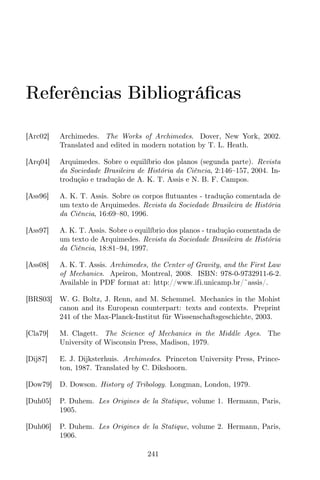 Referências Bibliográﬁcas
[Arc02] Archimedes. The Works of Archimedes. Dover, New York, 2002.
Translated and edited in modern notation by T. L. Heath.
[Arq04] Arquimedes. Sobre o equilíbrio dos planos (segunda parte). Revista
da Sociedade Brasileira de História da Ciência, 2:146–157, 2004. In-
trodução e tradução de A. K. T. Assis e N. B. F. Campos.
[Ass96] A. K. T. Assis. Sobre os corpos ﬂutuantes - tradução comentada de
um texto de Arquimedes. Revista da Sociedade Brasileira de História
da Ciência, 16:69–80, 1996.
[Ass97] A. K. T. Assis. Sobre o equilíbrio dos planos - tradução comentada de
um texto de Arquimedes. Revista da Sociedade Brasileira de História
da Ciência, 18:81–94, 1997.
[Ass08] A. K. T. Assis. Archimedes, the Center of Gravity, and the First Law
of Mechanics. Apeiron, Montreal, 2008. ISBN: 978-0-9732911-6-2.
Available in PDF format at: http://www.ifi.unicamp.br/˜assis/.
[BRS03] W. G. Boltz, J. Renn, and M. Schemmel. Mechanics in the Mohist
canon and its European counterpart: texts and contexts. Preprint
241 of the Max-Planck-Institut für Wissenschaftsgeschichte, 2003.
[Cla79] M. Clagett. The Science of Mechanics in the Middle Ages. The
University of Wisconsin Press, Madison, 1979.
[Dij87] E. J. Dijksterhuis. Archimedes. Princeton University Press, Prince-
ton, 1987. Translated by C. Dikshoorn.
[Dow79] D. Dowson. History of Tribology. Longman, London, 1979.
[Duh05] P. Duhem. Les Origines de la Statique, volume 1. Hermann, Paris,
1905.
[Duh06] P. Duhem. Les Origines de la Statique, volume 2. Hermann, Paris,
1906.
241
 