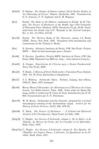 [Duh91] P. Duhem. The Origins of Statics, volume 123 of Boston Studies in
the Philosophy of Science. Kluwer, Dordrecht, 1991. Translated by
G. F. Leneaux, V. N. Vagliente and G. H. Wagener.
[Euc] Euclid. The Book on the Balance, attributed to Euclid. In M. Cla-
gett, The Science of Mechanics in the Middle Ages (The University
of Wisconsin Press, Madison, 1979). Document I.I, pp. 24-30. Trans-
lated from the Arabic text of F. Woepcke in the Journal asiatique,
Ser. 4, Vol. 18 (1851), 217-32.
[Euc56] Euclid. The Thirteen Books of The Elements, volume 1-3, Books
I-XIII. Dover, New York, 1956. Translated with introduction and
commentary by Sir Thomas L. Heath.
[Fer] N. Ferreira. Mecânica. Instituto de Física, USP, São Paulo. Projeto
RIPE — Rede de Instrumentação para o Ensino.
[Fer06] N. Ferreira. Equilíbrio. Projeto RIPE, Instituto de Física, USP, São
Paulo, 2006. Disponível em 2008 em: http://www.ludoteca.if.usp.br/.
[Gas03] A. Gaspar. Experiências de Ciências para o Ensino Fundamental.
Ática, São Paulo, 2003.
[Hea21] T. Heath. A History of Greek Mathematics. Clarendon Press, Oxford,
1921. Vol. II: From Aristarchus to Diophantus.
[Hei15] J. L. Heiberg. Archimedis Opera. Teubner, Leipzig, 2nd edition,
1910-15. Repr. 1972. Stuttgart.
[Her88] Heron. Héron d’Alexandrie, Les Mécaniques ou L’Élévateur des Corps
Lourds. Les Belles Lettres, Paris, 1988. Texte arabe de Qusta Ibn
Luqa, établi et traduit par B. Carra de Vaux. Introduction par D. R.
Hill. Commentaires par A. G. Drachman.
[Kno79] W. R. Knorr. Archimedes and the elements: proposal for a revised
chronological ordering of the Archimedean corpus. Archive for the
History of Exact Sciences, 19:211–290, 1978-79.
[Mac60] E. Mach. The Science of Mechanics — A Critical and Historical
Account of Its Development. Open Court, La Salle, 1960.
[Mug70] C. Mugler. Les Oeuvres d’Archimède, volume 1: De la Sphère et du
Cylindre, La Mesure du Cercle, Sur les Conoïdes et les Sphéroïdes.
Budé, Paris, 1970.
[Mug71a] C. Mugler. Les Oeuvres d’Archimède, volume 2: Des Spirales, De
l’Équilibre des Figures Planes, L’Arénaire, La Quadrature de la Pa-
rabole. Budé, Paris, 1971.
242
 