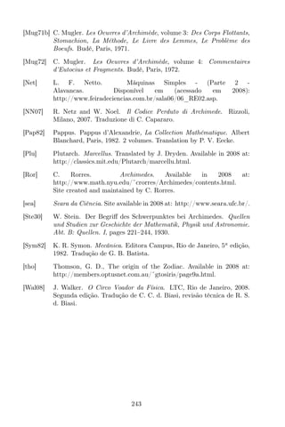[Mug71b] C. Mugler. Les Oeuvres d’Archimède, volume 3: Des Corps Flottants,
Stomachion, La Méthode, Le Livre des Lemmes, Le Problème des
Boeufs. Budé, Paris, 1971.
[Mug72] C. Mugler. Les Oeuvres d’Archimède, volume 4: Commentaires
d’Eutocius et Fragments. Budé, Paris, 1972.
[Net] L. F. Netto. Máquinas Simples - (Parte 2 -
Alavancas. Disponível em (acessado em 2008):
http://www.feiradeciencias.com.br/sala06/06_RE02.asp.
[NN07] R. Netz and W. Noel. Il Codice Perduto di Archimede. Rizzoli,
Milano, 2007. Traduzione di C. Capararo.
[Pap82] Pappus. Pappus d’Alexandrie, La Collection Mathématique. Albert
Blanchard, Paris, 1982. 2 volumes. Translation by P. V. Eecke.
[Plu] Plutarch. Marcellus. Translated by J. Dryden. Available in 2008 at:
http://classics.mit.edu/Plutarch/marcellu.html.
[Ror] C. Rorres. Archimedes. Available in 2008 at:
http://www.math.nyu.edu/˜crorres/Archimedes/contents.html.
Site created and maintained by C. Rorres.
[sea] Seara da Ciência. Site available in 2008 at: http://www.seara.ufc.br/.
[Ste30] W. Stein. Der Begriﬀ des Schwerpunktes bei Archimedes. Quellen
und Studien zur Geschichte der Mathematik, Physik und Astronomie.
Abt. B: Quellen. I, pages 221–244, 1930.
[Sym82] K. R. Symon. Mecânica. Editora Campus, Rio de Janeiro, 5a
edição,
1982. Tradução de G. B. Batista.
[tho] Thomson, G. D., The origin of the Zodiac. Available in 2008 at:
http://members.optusnet.com.au/˜gtosiris/page9a.html.
[Wal08] J. Walker. O Circo Voador da Física. LTC, Rio de Janeiro, 2008.
Segunda edição. Tradução de C. C. d. Biasi, revisão técnica de R. S.
d. Biasi.
243
 