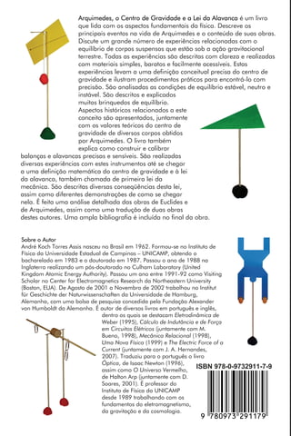 André Koch Torres Assis
Arquimedes, o Centro de
Gravidade e a Lei da Alavanca
Arquimedes,oCentrodeGravidadeeaLeidaAlavancaAssisApeiron
Sobre o Autor
André Koch Torres Assis nasceu no Brasil em 1962. Formou-se no Instituto de
Física da Universidade Estadual de Campinas – UNICAMP, obtendo o
bacharelado em 1983 e o doutorado em 1987. Passou o ano de 1988 na
Inglaterra realizando um pós-doutorado no Culham Laboratory (United
Kingdom Atomic Energy Authority). Passou um ano entre 1991-92 como Visiting
Scholar no Center for Electromagnetics Research da Northeastern University
(Boston, EUA). De Agosto de 2001 a Novembro de 2002 trabalhou no Institut
für Geschichte der Naturwissenschaften da Universidade de Hamburg,
Alemanha, com uma bolsa de pesquisa concedida pela Fundação Alexander
von Humboldt da Alemanha. É autor de diversos livros em português e inglês,
dentro os quais se destacam Eletrodinâmica de
Weber (1995), Cálculo de Indutância e de Força
em Circuitos Elétricos (juntamente com M.
Bueno, 1998), Mecânica Relacional (1998),
Uma Nova Física (1999) e The Electric Force of a
Current (juntamente com J. A. Hernandes,
2007). Traduziu para o português o livro
Óptica, de Isaac Newton (1996),
assim como O Universo Vermelho,
de Halton Arp (juntamente com D.
Soares, 2001). É professor do
Instituto de Física da UNICAMP
desde 1989 trabalhando com os
fundamentos do eletromagnetismo,
da gravitação e da cosmologia.
Arquimedes, o Centro de Gravidade e a Lei da Alavanca é um livro
que lida com os aspectos fundamentais da física. Descreve os
principais eventos na vida de Arquimedes e o conteúdo de suas obras.
Discute um grande número de experiências relacionadas com o
equilíbrio de corpos suspensos que estão sob a ação gravitacional
terrestre. Todas as experiências são descritas com clareza e realizadas
com materiais simples, baratos e facilmente acessíveis. Estas
experiências levam a uma definição conceitual precisa do centro de
gravidade e ilustram procedimentos práticos para encontrá-lo com
precisão. São analisadas as condições de equilíbrio estável, neutro e
instável. São descritos e explicados
muitos brinquedos de equilíbrio.
Aspectos históricos relacionados a este
conceito são apresentados, juntamente
com os valores teóricos do centro de
gravidade de diversos corpos obtidos
por Arquimedes. O livro também
explica como construir e calibrar
balanças e alavancas precisas e sensíveis. São realizadas
diversas experiências com estes instrumentos até se chegar
a uma definição matemática do centro de gravidade e à lei
da alavanca, também chamada de primeira lei da
mecânica. São descritas diversas conseqüências desta lei,
assim como diferentes demonstrações de como se chegar
nela. É feita uma análise detalhada das obras de Euclides e
de Arquimedes, assim como uma tradução de duas obras
destes autores. Uma ampla bibliografia é incluída no final da obra.
ISBN 978-0-9732911-7-9
,!7IA9H3-cjbbhj!
 