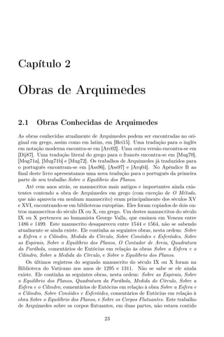 Capítulo 2
Obras de Arquimedes
2.1 Obras Conhecidas de Arquimedes
As obras conhecidas atualmente de Arquimedes podem ser encontradas no ori-
ginal em grego, assim como em latim, em [Hei15]. Uma tradução para o inglês
em notação moderna encontra-se em [Arc02]. Uma outra versão encontra-se em
[Dij87]. Uma tradução literal do grego para o francês encontra-se em [Mug70],
[Mug71a], [Mug71b] e [Mug72]. Os trabalhos de Arquimedes já traduzidos para
o português encontram-se em [Ass96], [Ass97] e [Arq04]. No Apêndice B ao
ﬁnal deste livro apresentamos uma nova tradução para o português da primeira
parte de seu trabalho Sobre o Equilíbrio dos Planos.
Até cem anos atrás, os manuscritos mais antigos e importantes ainda exis-
tentes contendo a obra de Arquimedes em grego (com exceção de O Método,
que não aparecia em nenhum manuscrito) eram principalmente dos séculos XV
e XVI, encontrando-se em bibliotecas européias. Eles foram copiados de dois ou-
tros manuscritos do século IX ou X, em grego. Um destes manuscritos do século
IX ou X pertenceu ao humanista George Valla, que ensinou em Veneza entre
1486 e 1499. Este manuscrito desapareceu entre 1544 e 1564, não se sabendo
atualmente se ainda existe. Ele continha as seguintes obras, nesta ordem: Sobre
a Esfera e o Cilindro, Medida do Círculo, Sobre Conóides e Esferóides, Sobre
as Espirais, Sobre o Equilíbrio dos Planos, O Contador de Areia, Quadratura
da Parábola, comentários de Eutócius em relação às obras Sobre a Esfera e o
Cilindro, Sobre a Medida do Círculo, e Sobre o Equilíbrio dos Planos.
Os últimos registros do segundo manuscrito do século IX ou X foram na
Biblioteca do Vaticano nos anos de 1295 e 1311. Não se sabe se ele ainda
existe. Ele continha as seguintes obras, nesta ordem: Sobre as Espirais, Sobre
o Equilíbrio dos Planos, Quadratura da Parábola, Medida do Círculo, Sobre a
Esfera e o Cilindro, comentários de Eutócius em relação à obra Sobre a Esfera e
o Cilindro, Sobre Conóides e Esferóides, comentários de Eutócius em relação à
obra Sobre o Equilíbrio dos Planos, e Sobre os Corpos Flutuantes. Este trabalho
de Arquimedes sobre os corpos ﬂutuantes, em duas partes, não estava contido
23
 