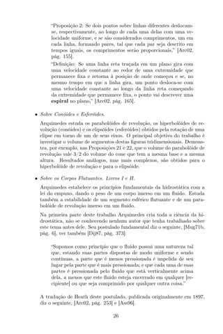 “Proposição 2: Se dois pontos sobre linhas diferentes deslocam-
se, respectivamente, ao longo de cada uma delas com uma ve-
locidade uniforme, e se são considerados comprimentos, um em
cada linha, formando pares, tal que cada par seja descrito em
tempos iguais, os comprimentos serão proporcionais,” [Arc02,
pág. 155].
“Deﬁnição: Se uma linha reta traçada em um plano gira com
uma velocidade constante ao redor de uma extremidade que
permanece ﬁxa e retorna à posição de onde começou e se, no
mesmo tempo em que a linha gira, um ponto desloca-se com
uma velocidade constante ao longo da linha reta começando
da extremidade que permanece ﬁxa, o ponto vai descrever uma
espiral no plano,” [Arc02, pág. 165].
• Sobre Conóides e Esferóides.
Arquimedes estuda os parabolóides de revolução, os hiperbolóides de re-
volução (conóides) e os elipsóides (esferóides) obtidos pela rotação de uma
elipse em torno de um de seus eixos. O principal objetivo do trabalho é
investigar o volume de segmentos destas ﬁguras tridimensionais. Demons-
tra, por exemplo, nas Proposições 21 e 22, que o volume do parabolóide de
revolução vale 3/2 do volume do cone que tem a mesma base e a mesma
altura. Resultados análogos, mas mais complexos, são obtidos para o
hiperbolóide de revolução e para o elipsóide.
• Sobre os Corpos Flutuantes. Livros I e II.
Arquimedes estabelece os princípios fundamentais da hidrostática com a
lei do empuxo, dando o peso de um corpo imerso em um ﬂuido. Estuda
também a estabilidade de um segmento esférico ﬂutuante e de um para-
bolóide de revolução imerso em um ﬂuido.
Na primeira parte deste trabalho Arquimedes cria toda a ciência da hi-
drostática, não se conhecendo nenhum autor que tenha trabalhado sobre
este tema antes dele. Seu postulado fundamental diz o seguinte, [Mug71b,
pág. 6], ver também [Dij87, pág. 373]:
“Supomos como princípio que o ﬂuido possui uma natureza tal
que, estando suas partes dispostas de modo uniforme e sendo
contínuas, a parte que é menos pressionada é impelida de seu
lugar pela parte que é mais pressionada; e que cada uma de suas
partes é pressionada pelo ﬂuido que está verticalmente acima
dela, a menos que este ﬂuido esteja encerrado em qualquer [re-
cipiente] ou que seja comprimido por qualquer outra coisa.”
A tradução de Heath deste postulado, publicada originalmente em 1897,
diz o seguinte, [Arc02, pág. 253] e [Ass96].
26
 