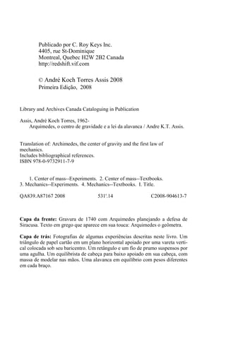 Publicado por C. Roy Keys Inc.
4405, rue St-Dominique
Montreal, Quebec H2W 2B2 Canada
http://redshift.vif.com
© André Koch Torres Assis 2008
Primeira Edição, 2008
Library and Archives Canada Cataloguing in Publication
Assis, André Koch Torres, 1962-
Arquimedes, o centro de gravidade e a lei da alavanca / Andre K.T. Assis.
Translation of: Archimedes, the center of gravity and the first law of
mechanics.
Includes bibliographical references.
ISBN 978-0-9732911-7-9
1. Center of mass--Experiments. 2. Center of mass--Textbooks.
3. Mechanics--Experiments. 4. Mechanics--Textbooks. I. Title.
QA839.A87167 2008 531'.14 C2008-904613-7
Capa da frente: Gravura de 1740 com Arquimedes planejando a defesa de
Siracusa. Texto em grego que aparece em sua touca: Arquimedes o geômetra.
Capa de trás: Fotografias de algumas experiências descritas neste livro. Um
triângulo de papel cartão em um plano horizontal apoiado por uma vareta verti-
cal colocada sob seu baricentro. Um retângulo e um fio de prumo suspensos por
uma agulha. Um equilibrista de cabeça para baixo apoiado em sua cabeça, com
massa de modelar nas mãos. Uma alavanca em equilíbrio com pesos diferentes
em cada braço.
 