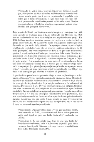 “Postulado 1: Vai-se supor que um ﬂuido tem tal propriedade
que, suas partes estando situadas uniformemente e sendo con-
tínuas, aquela parte que é menos pressionada é impelida pela
parte que é mais pressionada; e que cada uma de suas par-
tes é pressionada pelo ﬂuido que está acima dela numa direção
perpendicular se o ﬂuido for afundado em qualquer coisa e com-
primido por qualquer outra coisa.”
Esta versão de Heath que havíamos traduzido para o português em 1996,
está baseada na tradução para o latim publicada por Mörbeke em 1269,
não se conhecendo então o texto original de Arquimedes em grego. Em
1906 Heiberg localizou um outro manuscrito contendo a versão original em
grego deste trabalho. O manuscrito ainda tem algumas partes que estão
faltando ou que estão indecifráveis. De qualquer forma, a parte legível
contém este postulado. Com isto foi possível clariﬁcar o signiﬁcado da úl-
tima passagem. Em vez da expressão do Heath, “e que cada uma de suas
partes é pressionada pelo ﬂuido que está acima dela numa direção per-
pendicular se o ﬂuido for afundado em qualquer coisa e comprimido por
qualquer outra coisa,” o signiﬁcado correto é aquele de Mugler e Dijks-
terhuis, a saber, “e que cada uma de suas partes é pressionada pelo ﬂuido
que está verticalmente acima dela, a menos que este ﬂuido esteja encer-
rado em qualquer [recipiente] ou que seja comprimido por qualquer outra
coisa.” Ou seja, há uma expressão negativa (enfatizada em itálico) que
mostra as condições que limitam a validade do postulado.
A partir deste postulado Arquimedes chega a uma explicação para o for-
mato esférico da Terra, supondo-a composta apenas de água. Depois de-
monstra um teorema fundamental da hidrostática, chamado hoje em dia
de princípio de Arquimedes (ou de princípio fundamental da hidrostática),
em suas Proposições 5 a 7. Deve-se observar que para o próprio Arquime-
des estes resultados são proposições ou teoremas derivados a partir de seu
postulado fundamental que acabamos de apresentar. Ou seja, para ele as
Proposições 5 a 7 não são princípios fundamentais nem postulados, mas
sim resultados secundários demonstrados a partir de seu princípio funda-
mental. Ao aﬁrmar que um sólido é mais pesado ou mais leve do que um
ﬂuido, ele está se referindo ao peso relativo ou especíﬁco, isto é, se o sólido
é mais ou menos denso do que o ﬂuido:
“Proposição 5: Qualquer sólido mais leve do que um ﬂuido ﬁcará,
caso colocado no ﬂuido, submerso de tal forma que o peso do
sólido será igual ao peso do ﬂuido deslocado,” traduzido em
[Ass96].
“Proposição 6: Se um sólido mais leve do que um ﬂuido for
forçadamente submerso nele, o sólido será impelido para cima
com uma força igual à diferença entre seu peso e o peso do ﬂuido
deslocado,” traduzido em [Ass96].
27
 