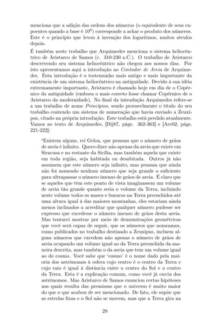 menciona que a adição das ordens dos números (o equivalente de seus ex-
poentes quando a base é 108
) corresponde a achar o produto dos números.
Este é o princípio que levou à invenção dos logaritmos, muitos séculos
depois.
É também neste trabalho que Arquimedes menciona o sistema heliocên-
trico de Aristarco de Samos (c. 310-230 a.C.). O trabalho de Aristarco
descrevendo seu sistema heliocêntrico não chegou aos nossos dias. Por
isto apresentamos aqui a introdução ao Contador de Areia de Arquime-
des. Esta introdução é o testemunho mais antigo e mais importante da
existência de um sistema heliocêntrico na antiguidade. Devido à sua idéia
extremamente importante, Aristarco é chamado hoje em dia de o Copér-
nico da antiguidade (embora o mais correto fosse chamar Copérnico de o
Aristarco da modernidade). No ﬁnal da introdução Arquimedes refere-se
a um trabalho de nome Princípios, sendo provavelmente o título do seu
trabalho contendo um sistema de numeração que havia enviado a Zeuxi-
pus, citado na própria introdução. Este trabalho está perdido atualmente.
Vamos ao texto de Arquimedes, [Dij87, págs. 362-363] e [Arc02, págs.
221-222]:
“Existem alguns, rei Gelon, que pensam que o número de grãos
de areia é inﬁnito. Quero dizer não apenas da areia que existe em
Siracusa e no restante da Sicília, mas também aquela que existe
em toda região, seja habitada ou desabitada. Outros já não
assumem que este número seja inﬁnito, mas pensam que ainda
não foi nomeado nenhum número que seja grande o suﬁciente
para ultrapassar o número imenso de grãos de areia. É claro que
se aqueles que têm este ponto de vista imaginassem um volume
de areia tão grande quanto seria o volume da Terra, incluindo
neste volume todos os mares e buracos na Terra preenchidos até
uma altura igual à das maiores montanhas, eles estariam ainda
menos inclinados a acreditar que qualquer número pudesse ser
expresso que excedesse o número imenso de grãos desta areia.
Mas tentarei mostrar por meio de demonstrações geométricas
que você será capaz de seguir, que os números que nomeamos,
como publicados no trabalho destinado a Zeuxipus, incluem al-
guns números que excedem não apenas o número de grãos de
areia ocupando um volume igual ao da Terra preenchida da ma-
neira descrita, mas também o da areia que tem um volume igual
ao do cosmo. Você sabe que ‘cosmo’ é o nome dado pela mai-
oria dos astrônomos à esfera cujo centro é o centro da Terra e
cujo raio é igual à distância entre o centro do Sol e o centro
da Terra. Esta é a explicação comum, como você já ouviu dos
astrônomos. Mas Aristarco de Samos enunciou certas hipóteses
nas quais resulta das premissas que o universo é muito maior
do que o que acabou de ser mencionado. De fato, ele supõe que
as estrelas ﬁxas e o Sol não se movem, mas que a Terra gira na
29
 