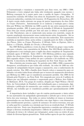 a Constantinopla e examinou o manuscrito por duas vezes, em 1906 e 1908.
Felizmente o texto original não tinha sido totalmente apagado com sucesso e
Heiberg conseguiu ler a maior parte com o auxílio de lupas e fotograﬁas. O
manuscrito continha 185 folhas com obras de Arquimedes em grego. Além dos
textos já conhecidos, continha três tesouros: (I) Fragmentos do Stomachion, (II)
A única versão ainda existente em grego de partes importantes da obra Sobre
os Corpos Flutuantes. Anteriormente só se conhecia a tradução para o latim
feita por Willem von Mörbeke em 1269 a partir de um outro manuscrito grego
atualmente perdido. (III) A maior parte do trabalho O Método de Arquimedes!
Uma obra que estava perdida por dois mil anos (o último a estudá-la parece
ter sido Theodosius), não se conhecendo nem mesmo seu conteúdo, surgiu de
repente ampliando enormemente nosso conhecimento sobre Arquimedes. Até os
comentários de Theodosius sobre esta obra não são conhecidos. Este manuscrito
continha as seguintes obras, nesta ordem: a segunda parte de Sobre o Equilíbrio
dos Planos, Sobre os Corpos Flutuantes, O Método, Sobre as Espirais, Sobre a
Esfera e o Cilindro, Medida do Círculo, e Stomachion.
Em 1907 Heiberg publicou o texto da obra O Método em grego e uma tradu-
ção para o alemão, com comentários de Zeuthen. Em 1912 Heath publicou um
complemento à sua tradução para o inglês das obras completas de Arquimedes,
incluindo agora O Método. Entre 1910 e 1915 Heiberg publicou uma segunda
edição das obras completas de Arquimedes, em grego e latim, em três volumes.
Esta segunda edição é bem melhor do que a primeira e foi reeditada em 1972,
[Hei15]. A descoberta de Heiberg foi manchete do New York Times em 1907.
Mas a história não termina aqui. No período entre 1908 e 1930 o manuscrito
desaparece, acreditando-se que tenha sido roubado. Ao redor de 1930 um cole-
cionador de antiguidades francês compra o manuscrito, sem o conhecimento do
mundo exterior. Em 1991 a família deste francês coloca o manuscrito para ser
leiloado e só então todos ﬁcam sabendo que se tratava do manuscrito descoberto
por Heiberg em 1906 e que se considerava novamente perdido. Em 1998 ele foi
leiloado pela Christie’s, em Nova York. Foi comprado por cerca de 2 milhões de
dólares por um bilionário anônimo e emprestado para o Walters Arts Gallery,
de Baltimore, EUA. Um grupo de eruditos, dirigido por Nigel Wilson e Reviel
Netz, da Universidade de Stanford, está trabalhando para a restauração, digi-
talização e publicação do manuscrito, que contém a única cópia existente de O
Método, um trabalho que se considerava perdido por aproximadamente 2.000
anos!
A importância deste trabalho é que ele contém praticamente o único relato
de um matemático da antiguidade apresentando o método que o levou à desco-
berta dos seus teoremas. Em todos os outros trabalhos só temos os teoremas
apresentados em sua forma ﬁnal, deduzidos com rigor lógico e com demonstra-
ções cientiﬁcamente precisas, a partir de axiomas e de outros teoremas, sem que
se saiba qual foi o caminho ou a intuição que levou ao resultado ﬁnal. O Método
alterou tudo isto. Neste caso Arquimedes apresenta o caminho que utilizou para
chegar a diversos resultados importantes e difíceis de quadratura e de cubatura
(obtenção de áreas e de volumes por integração), assim como ao centro de gra-
vidade de diversas ﬁguras geométricas. Nada melhor agora do que dar a palavra
33
 