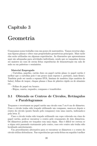 Capítulo 3
Geometria
Começamos nosso trabalho com um pouco de matemática. Vamos recortar algu-
mas ﬁguras planas e obter suas propriedades geométricas principais. Mais tarde
elas serão utilizadas em algumas experiências. As dimensões que apresentamos
aqui são adequadas para atividades individuais, sendo que os tamanhos devem
ser maiores no caso de serem feitas experiências de demonstração em sala de
aula ou em palestras e seminários.
Material Empregado
- Cartolina, papelão, cartão duro ou papel cartão plano (o papel cartão é
melhor que a cartolina pois é um pouco mais espesso e, portanto, mais ﬁrme).
Também pode ser usada a espuma EVA, lâminas de madeira (tipo madeira de
balsa), folhas de isopor, chapas planas e ﬁnas de plástico rígido ou de alumínio
etc.
- Folhas de papel em branco.
- Régua, caneta, esquadro, compasso e transferidor.
3.1 Obtendo os Centros de Círculos, Retângulos
e Paralelogramos
Traçamos e recortamos no papel cartão um círculo com 7 ou 8 cm de diâmetro.
Caso o círculo tenha sido traçado utilizando um compasso, marca-se depois o
centro do círculo (ponto furado pelo compasso) com uma caneta, indicando-o
pela letra X.
Caso o círculo tenha sido traçado utilizando um copo colocado em cima do
papel cartão, pode-se encontrar o centro pelo cruzamento de dois diâmetros.
Os diâmetros podem ser traçados com uma régua. Mas é difícil ter certeza se
a régua está passando exatamente pelo centro, caso este centro não tenha sido
localizado anteriormente.
Um procedimento alternativo para se encontrar os diâmetros e o centro do
círculo utiliza dobraduras. Nas experiências que serão feitas em seguida é melhor
39
 
