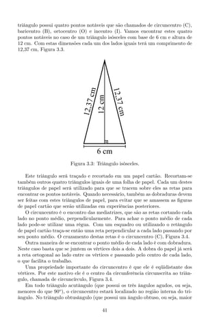 triângulo possui quatro pontos notáveis que são chamados de circuncentro (C),
baricentro (B), ortocentro (O) e incentro (I). Vamos encontrar estes quatro
pontos notáveis no caso de um triângulo isósceles com base de 6 cm e altura de
12 cm. Com estas dimensões cada um dos lados iguais terá um comprimento de
12,37 cm, Figura 3.3.
6 cm
12cm
12,37cm
12,37cm
Figura 3.3: Triângulo isósceles.
Este triângulo será traçado e recortado em um papel cartão. Recortam-se
também outros quatro triângulos iguais de uma folha de papel. Cada um destes
triângulos de papel será utilizado para que se tracem sobre eles as retas para
encontrar os pontos notáveis. Quando necessário, também as dobraduras devem
ser feitas com estes triângulos de papel, para evitar que se amassem as ﬁguras
de papel cartão que serão utilizadas em experiências posteriores.
O circuncentro é o encontro das mediatrizes, que são as retas cortando cada
lado no ponto médio, perpendicularmente. Para achar o ponto médio de cada
lado pode-se utilizar uma régua. Com um esquadro ou utilizando o retângulo
de papel cartão traça-se então uma reta perpendicular a cada lado passando por
seu ponto médio. O cruzamento destas retas é o circuncentro (C), Figura 3.4.
Outra maneira de se encontrar o ponto médio de cada lado é com dobradura.
Neste caso basta que se juntem os vértices dois a dois. A dobra do papel já será
a reta ortogonal ao lado entre os vértices e passando pelo centro de cada lado,
o que facilita o trabalho.
Uma propriedade importante do circuncentro é que ele é eqüidistante dos
vértices. Por este motivo ele é o centro da circunferência circunscrita ao triân-
gulo, chamada de circuncírculo, Figura 3.4.
Em todo triângulo acutângulo (que possui os três ângulos agudos, ou seja,
menores do que 90o
), o circuncentro estará localizado no região interna do tri-
ângulo. No triângulo obtusângulo (que possui um ângulo obtuso, ou seja, maior
41
 