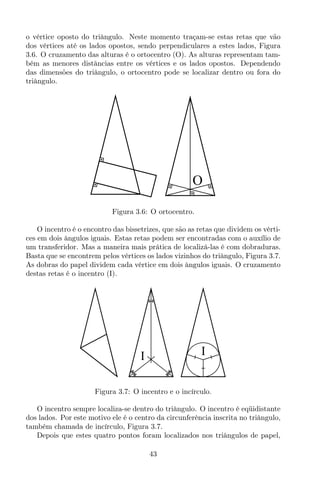 o vértice oposto do triângulo. Neste momento traçam-se estas retas que vão
dos vértices até os lados opostos, sendo perpendiculares a estes lados, Figura
3.6. O cruzamento das alturas é o ortocentro (O). As alturas representam tam-
bém as menores distâncias entre os vértices e os lados opostos. Dependendo
das dimensões do triângulo, o ortocentro pode se localizar dentro ou fora do
triângulo.
O
Figura 3.6: O ortocentro.
O incentro é o encontro das bissetrizes, que são as retas que dividem os vérti-
ces em dois ângulos iguais. Estas retas podem ser encontradas com o auxílio de
um transferidor. Mas a maneira mais prática de localizá-las é com dobraduras.
Basta que se encontrem pelos vértices os lados vizinhos do triângulo, Figura 3.7.
As dobras do papel dividem cada vértice em dois ângulos iguais. O cruzamento
destas retas é o incentro (I).
II
Figura 3.7: O incentro e o incírculo.
O incentro sempre localiza-se dentro do triângulo. O incentro é eqüidistante
dos lados. Por este motivo ele é o centro da circunferência inscrita no triângulo,
também chamada de incírculo, Figura 3.7.
Depois que estes quatro pontos foram localizados nos triângulos de papel,
43
 