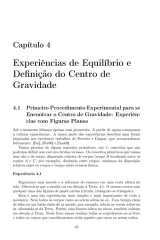Capítulo 4
Experiências de Equilíbrio e
Deﬁnição do Centro de
Gravidade
4.1 Primeiro Procedimento Experimental para se
Encontrar o Centro de Gravidade: Experiên-
cias com Figuras Planas
Até o momento lidamos apenas com geometria. A partir de agora começamos
a realizar experiências. A maior parte das experiências descritas aqui foram
inspiradas nos excelentes trabalhos de Ferreira e Gaspar, que recomendamos
fortemente: [Fer], [Fer06] e [Gas03].
Vamos precisar de alguns conceitos primitivos, isto é, conceitos que não
podemos deﬁnir sem cair em círculos viciosos. Os conceitos primitivos que vamos
usar são o de corpo, disposição relativa de corpos (corpo B localizado entre os
corpos A e C, por exemplo), distância entre corpos, mudança da disposição
relativa entre os corpos e tempo entre eventos físicos.
Experiência 4.1
Seguramos uma moeda e a soltamos do repouso em uma certa altura do
solo. Observa-se que a moeda cai em direção à Terra, 4.1. O mesmo ocorre com
qualquer uma das ﬁguras de papel cartão (círculo, retângulo ou triângulo).
Esta é uma das experiências mais simples e mais importantes de toda a
mecânica. Nem todos os corpos caem ao serem soltos no ar. Uma bexiga cheia
de hélio ou um balão cheio de ar quente, por exemplo, sobem ao serem soltos no
ar, afastando-se da Terra. Porém, caso fossem soltos no vácuo, também cairiam
em direção à Terra. Neste livro vamos realizar todas as experiências ao ar livre
e todos os corpos que consideraremos serão aqueles que caem ao serem soltos.
45
 