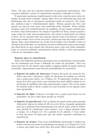 Terra. Ou seja, não são conceitos abstratos ou puramente matemáticos. São
conceitos deﬁnidos a partir de experiências mecânicas realizadas na Terra.
É importante apresentar explicitamente todos estes conceitos pois serão uti-
lizados ao longo deste trabalho. Apesar disto, deve ser enfatizado que estas são
idealizações que não se encontram exatamente assim na natureza. Por exem-
plo, nenhum corpo é verdadeiramente rígido. Mesmo quando um livro está
parado em cima de uma mesa, suas moléculas estão vibrando. Neste sentido,
nenhum corpo está verdadeiramente em equilíbrio, já que sempre existirão par-
tes deste corpo deslocando-se em relação à superfície da Terra, mesmo quando o
corpo como um todo, macroscopicamente, não esteja se deslocando em relação
à Terra. Ao ser apoiado sobre um pequeno suporte como será descrito a seguir,
todo corpo sempre vai se curvar um pouco, mesmo que seja uma chapa metálica.
Apesar disto, para fenômenos em escala macroscópica estes detalhes (como as
vibrações das moléculas, ou a pequena curvatura sofrida pelo corpo) nem sempre
são observáveis ou nem sempre são relevantes para o que está sendo analisado.
Logo, os conceitos deﬁnidos anteriormente fazem sentido a nível macroscópico
e devem ser entendidos assim.
Suporte para as experiências
Após estas deﬁnições podemos prosseguir com as experiências concentrando-
nos nos fenômenos que levam à deﬁnição do centro de gravidade. Para isto
vamos precisar de um suporte para apoiar as ﬁguras planas de papel cartão já
recortadas. Apresentamos aqui diversas possibilidades de construí-lo.
• Suporte de palito de churrasco: Usamos um pouco de massa de mo-
delar como base e ﬁncamos o palito de churrasco de madeira na vertical,
com a ponta para baixo, ver a Figura 4.2. É importante ressaltar que a
ponta deve ﬁcar para baixo, caso contrário ﬁca muito difícil realizar as ex-
periências de equilíbrio que serão apresentadas a seguir. Em vez da massa
de modelar pode-se ﬁncar o palito em uma borracha ou em alguma outra
base apropriada.
• Suporte de lápis: Coloca-se um lápis com a ponta para baixo em um
apontador, tal que o lápis ﬁque parado na vertical.
• Suporte de garrafa pet: Caso as ﬁguras de papel cartão sejam grandes
(dimensões típicas da ordem de 20 cm ou de 40 cm, tamanho apropriado
para que o professor faça demonstrações em sala de aula), pode-se utilizar
uma garrafa de refrigerante como suporte, com a ﬁgura apoiada sobre
a tampa, ver a Figura 4.2. Se a garrafa for de plástico, é bom enchê-
la com um pouco de água para que não tombe enquanto realizamos as
experiências.
• Suporte de arame: Uma outra possibilidade interessante é utilizar um
arame vertical com a base de sustentação em espiral, ver a Figura 4.2. Caso
o arame seja rígido mas muito ﬁno, ﬁca muito difícil conseguir equilibrar
48
 