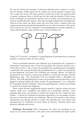No caso do círculo, por exemplo, o colocamos deitado sobre o suporte e o solta-
mos do repouso. Observamos que ele sempre cai, exceto quando o suporte está
sob o centro do círculo. Ou seja, quando o centro do círculo está apoiado sobre
o suporte, podemos soltar o círculo que ele não cairá em direção à Terra (como
havia acontecido na experiência anterior com a moeda), mas permanecerá em
repouso equilibrado pelo suporte. Em todas as ﬁguras planas que já analisamos,
observa-se que existe um único ponto que deve ﬁcar sobre o suporte para que
a ﬁgura permaneça parada horizontalmente ao ser solta do repouso. Da experi-
ência vem que no caso do retângulo e do paralelogramo este ponto também é o
centro destas ﬁguras, como ocorreu com o círculo, Figura 4.3.
X X X
Figura 4.3: O círculo, o retângulo e o paralelogramo só permanecem em repouso
quando os suportes estão sob seus centros.
Como curiosidade histórica vale informar que Arquimedes foi o primeiro a
demonstrar teoricamente que o centro de gravidade dos círculos coincide com o
centro dos círculos, e que o centro de gravidade dos paralelogramos (retângulos
e quadrados são casos particulares de paralelogramos) é o ponto de cruzamento
de suas diagonais. No Lema 7 de O Método, por exemplo, aﬁrma: “O centro de
gravidade de um círculo é o ponto que também é o centro [do círculo],” [Arc02,
Suplemento, pág. 15]. Proposição 9 de seu trabalho Sobre o Equilíbrio dos
Planos: “Em todo paralelogramo o centro de gravidade está situado sobre a reta
ligando os pontos médios dos lados opostos do paralelogramo,” ver o Apêndice
B. Proposição 10 deste trabalho: “Em todo paralelogramo o centro de gravidade
é o ponto de encontro das diagonais.”
Estes corpos ﬁcaram equilibrados apenas quando o suporte estava sob seus
centros, sendo que o equilíbrio está ligado com a gravidade terrestre. Uma
primeira idéia seria a de chamar os centros dos corpos de seus “centros de gra-
vidade.” A partir do resultado da próxima experiência e de sua análise veremos
que vai ser necessário alterar esta deﬁnição. Mas por hora pode-se dizer destas
experiências que apenas quando os corpos são apoiados por seus centros eles
permanecerão em equilíbrio ao serem soltos do repouso. Fazemos então uma
primeira deﬁnição provisória:
Deﬁnição Provisória CG1: Chamamos de centro de gravidade de um
corpo ao seu centro geométrico. Ele ponto será representado nas ﬁguras pelas
50
 