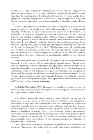 da área total. Para conﬁrmar isto utilizando as propriedades dos triângulos sem
fazer as contas, basta recortar nove triângulos isósceles iguais, cada um com
uma base de comprimento a/3 e altura b/3 (área de ab/18). Com quatro destes
pequenos triângulos conseguimos preencher o triângulo superior e com cinco
destes pequenos triângulos conseguimos preencher o trapézio inferior, Figura
4.7.
Mesmo o triângulo mais simétrico de todos, o eqüilátero, não possui um
centro geométrico que satisfaça ao critério (I) ou ao critério (II) dados anteri-
ormente. Neste caso os quatro pontos notáveis coincidem no baricentro B do
triângulo. Já vimos no parágrafo anterior que o baricentro de um triângulo
isósceles não satisfaz a nenhum destes critérios. Como o triângulo eqüilátero
é um caso particular de um triângulo isósceles, vem automaticamente que o
baricentro de um triângulo eqüilátero também não satisfará a nenhum destes
critérios. Apesar disto, pode-se dizer que o triângulo eqüilátero possui um cen-
tro de simetria dado por C = B = O = I. Embora este ponto não satisfaça aos
dois critérios apresentados anteriormente, há uma simetria de rotação (qual-
quer característica do triângulo repete-se a cada 120o
) ao redor deste ponto.
Logo, pode-se dizer que o baricentro de um triângulo eqüilátero é seu centro de
simetria.
Concluímos então que um triângulo não possui um centro geométrico de-
ﬁnido de acordo com os critérios apresentados anteriormente. Apesar disto,
vem da experiência que todo triângulo ﬁca equilibrado horizontalmente ao ser
apoiado colocando um pequeno suporte sob o baricentro. Isto não ocorre ao
colocarmos o suporte sob nenhum outro ponto do triângulo com seu plano na
horizontal. Isto sugere que alteremos nossa deﬁnição anterior de centro de gra-
vidade. Apresentamos a seguir uma segunda deﬁnição provisória do centro de
gravidade. Ela é mais precisa do que a idéia apresentada anteriormente, de que
o CG seria o centro geométrico do corpo.
Deﬁnição Provisória CG2: O centro de gravidade é o ponto no corpo tal
que se o corpo for apoiado por este ponto e solto do repouso, vai permanecer
em equilíbrio em relação à Terra.
Mais adiante teremos de alterar novamente esta deﬁnição por um conceito
mais geral. Mas por hora ela serve aos nossos propósitos. Das experiências
realizadas até aqui vem que todo corpo possui um único ponto tal que se o
corpo for colocado sobre um pequeno suporte colocado embaixo deste ponto e
solto do repouso, o corpo vai permanecer em equilíbrio, ponto este chamado de
centro de gravidade do corpo. Caso o corpo seja solto apoiado por qualquer
outro ponto ele não permanecerá em repouso, mas tombará em direção à Terra.
Das experiências vem que no caso de círculos, retângulos e paralelogramos este
ponto coincide com o centro destes corpos, enquanto que para os triângulos ele
coincide com o baricentro.
Uma outra maneira de pensar no centro de gravidade está relacionada ao
seu peso. Apenas em uma parte posterior deste livro vamos quantiﬁcar esta
54
 