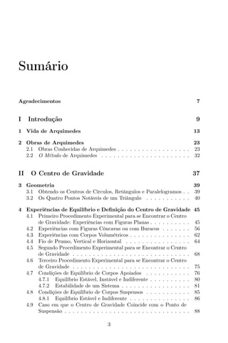 Sumário
Agradecimentos 7
I Introdução 9
1 Vida de Arquimedes 13
2 Obras de Arquimedes 23
2.1 Obras Conhecidas de Arquimedes . . . . . . . . . . . . . . . . . . 23
2.2 O Método de Arquimedes . . . . . . . . . . . . . . . . . . . . . . 32
II O Centro de Gravidade 37
3 Geometria 39
3.1 Obtendo os Centros de Círculos, Retângulos e Paralelogramos . . 39
3.2 Os Quatro Pontos Notáveis de um Triângulo . . . . . . . . . . . 40
4 Experiências de Equilíbrio e Deﬁnição do Centro de Gravidade 45
4.1 Primeiro Procedimento Experimental para se Encontrar o Centro
de Gravidade: Experiências com Figuras Planas . . . . . . . . . . 45
4.2 Experiências com Figuras Côncavas ou com Buracos . . . . . . . 56
4.3 Experiências com Corpos Volumétricos . . . . . . . . . . . . . . . 62
4.4 Fio de Prumo, Vertical e Horizontal . . . . . . . . . . . . . . . . 64
4.5 Segundo Procedimento Experimental para se Encontrar o Centro
de Gravidade . . . . . . . . . . . . . . . . . . . . . . . . . . . . . 68
4.6 Terceiro Procedimento Experimental para se Encontrar o Centro
de Gravidade . . . . . . . . . . . . . . . . . . . . . . . . . . . . . 75
4.7 Condições de Equilíbrio de Corpos Apoiados . . . . . . . . . . . 76
4.7.1 Equilíbrio Estável, Instável e Indiferente . . . . . . . . . . 80
4.7.2 Estabilidade de um Sistema . . . . . . . . . . . . . . . . . 81
4.8 Condições de Equilíbrio de Corpos Suspensos . . . . . . . . . . . 85
4.8.1 Equilíbrio Estável e Indiferente . . . . . . . . . . . . . . . 86
4.9 Caso em que o Centro de Gravidade Coincide com o Ponto de
Suspensão . . . . . . . . . . . . . . . . . . . . . . . . . . . . . . . 88
3
 