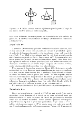 Figura 4.12: A arruela também pode ser equilibrada por um ponto ao longo do
seu eixo de simetria utilizando linhas compridas.
todo o eixo de simetria da arruela poderia ser chamado de seu “eixo ou linha de
gravidade.” E isto tanto de acordo com a deﬁnição CG3 quanto de acordo com
a deﬁnição CG4.
Experiência 4.9
A deﬁnição CG3 também apresenta problemas com corpos côncavos, ocos
ou com buracos. De acordo com esta deﬁnição o centro de gravidade é o ponto
de aplicação da força gravitacional, ou seja, o ponto neste corpo onde atua toda
a gravidade. A gravidade sempre atua na matéria, está ligada a uma interação
entre os corpos materiais e a Terra. Sabemos que o CG de uma arruela é seu
centro geométrico (isto será visto em mais detalhes a seguir). Seria difícil dizer
que o ponto de aplicação da força gravitacional no caso de uma arruela estaria
atuando no vazio onde está seu centro. O peso não pode estar atuando no vazio,
sendo esta uma diﬁculdade conceitual com esta deﬁnição.
Uma maneira de ilustrar isto aparece na Figura 4.13. Neste caso a arruela
está apoiada por cima. Podemos passar um palito por seu centro que nenhuma
força será exercida sobre o palito. Isto é, não haverá força sobre ele ao chegar
ao centro da arruela, nem ao passar pelo centro. Em vez do palito pode-se
também passar uma mola ﬁna pelo centro da arruela que nenhuma força será
exercida sobre a mola. Isto é, ela não será comprimida nem esticada ao passar
pelo centro da arruela apoiada por cima. Fica então difícil defender a idéia de
que todo o peso da arruela está atuando em seu centro geométrico.
Um outro problema com a deﬁnição CG3 aparece na próxima experiência.
Experiência 4.10
Como veremos adiante, o centro de gravidade de uma arruela é seu centro
geométrico. Agora deixamos cair a arruela em um plano horizontal, sendo que
colocamos abaixo do ponto de partida da arruela um palito vertical alinhado
com o eixo de simetria da arruela. Mesmo quando o plano da arruela passa
pela extremidade superior do palito vem que nenhuma força é exercida sobre o
palito. Isto é, mesmo quando o CG da arruela passa pelo palito vem que ele
não é pressionado nem sofre nenhuma compressão, Figura 4.14. O mesmo vai
60
 