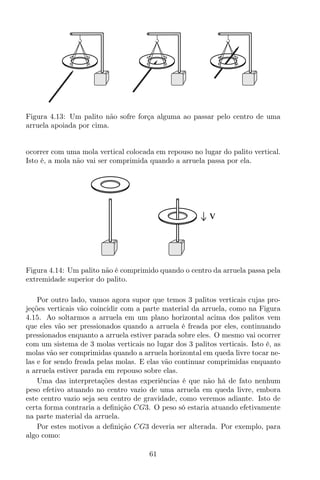 Figura 4.13: Um palito não sofre força alguma ao passar pelo centro de uma
arruela apoiada por cima.
ocorrer com uma mola vertical colocada em repouso no lugar do palito vertical.
Isto é, a mola não vai ser comprimida quando a arruela passa por ela.
v
Figura 4.14: Um palito não é comprimido quando o centro da arruela passa pela
extremidade superior do palito.
Por outro lado, vamos agora supor que temos 3 palitos verticais cujas pro-
jeções verticais vão coincidir com a parte material da arruela, como na Figura
4.15. Ao soltarmos a arruela em um plano horizontal acima dos palitos vem
que eles vão ser pressionados quando a arruela é freada por eles, continuando
pressionados enquanto a arruela estiver parada sobre eles. O mesmo vai ocorrer
com um sistema de 3 molas verticais no lugar dos 3 palitos verticais. Isto é, as
molas vão ser comprimidas quando a arruela horizontal em queda livre tocar ne-
las e for sendo freada pelas molas. E elas vão continuar comprimidas enquanto
a arruela estiver parada em repouso sobre elas.
Uma das interpretações destas experiências é que não há de fato nenhum
peso efetivo atuando no centro vazio de uma arruela em queda livre, embora
este centro vazio seja seu centro de gravidade, como veremos adiante. Isto de
certa forma contraria a deﬁnição CG3. O peso só estaria atuando efetivamente
na parte material da arruela.
Por estes motivos a deﬁnição CG3 deveria ser alterada. Por exemplo, para
algo como:
61
 