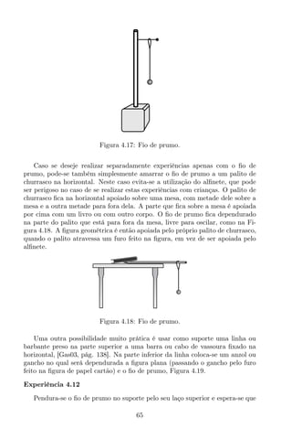 Figura 4.17: Fio de prumo.
Caso se deseje realizar separadamente experiências apenas com o ﬁo de
prumo, pode-se também simplesmente amarrar o ﬁo de prumo a um palito de
churrasco na horizontal. Neste caso evita-se a utilização do alﬁnete, que pode
ser perigoso no caso de se realizar estas experiências com crianças. O palito de
churrasco ﬁca na horizontal apoiado sobre uma mesa, com metade dele sobre a
mesa e a outra metade para fora dela. A parte que ﬁca sobre a mesa é apoiada
por cima com um livro ou com outro corpo. O ﬁo de prumo ﬁca dependurado
na parte do palito que está para fora da mesa, livre para oscilar, como na Fi-
gura 4.18. A ﬁgura geométrica é então apoiada pelo próprio palito de churrasco,
quando o palito atravessa um furo feito na ﬁgura, em vez de ser apoiada pelo
alﬁnete.
Figura 4.18: Fio de prumo.
Uma outra possibilidade muito prática é usar como suporte uma linha ou
barbante preso na parte superior a uma barra ou cabo de vassoura ﬁxado na
horizontal, [Gas03, pág. 138]. Na parte inferior da linha coloca-se um anzol ou
gancho no qual será dependurada a ﬁgura plana (passando o gancho pelo furo
feito na ﬁgura de papel cartão) e o ﬁo de prumo, Figura 4.19.
Experiência 4.12
Pendura-se o ﬁo de prumo no suporte pelo seu laço superior e espera-se que
65
 