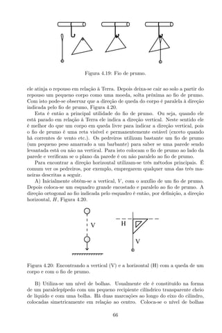 Figura 4.19: Fio de prumo.
ele atinja o repouso em relação à Terra. Depois deixa-se cair ao solo a partir do
repouso um pequeno corpo como uma moeda, solta próxima ao ﬁo de prumo.
Com isto pode-se observar que a direção de queda do corpo é paralela à direção
indicada pelo ﬁo de prumo, Figura 4.20.
Esta é então a principal utilidade do ﬁo de prumo. Ou seja, quando ele
está parado em relação à Terra ele indica a direção vertical. Neste sentido ele
é melhor do que um corpo em queda livre para indicar a direção vertical, pois
o ﬁo de prumo é uma reta visível e permanentemente estável (exceto quando
há correntes de vento etc.). Os pedreiros utilizam bastante um ﬁo de prumo
(um pequeno peso amarrado a um barbante) para saber se uma parede sendo
levantada está ou não na vertical. Para isto colocam o ﬁo de prumo ao lado da
parede e veriﬁcam se o plano da parede é ou não paralelo ao ﬁo de prumo.
Para encontrar a direção horizontal utilizam-se três métodos principais. É
comum ver os pedreiros, por exemplo, empregarem qualquer uma das três ma-
neiras descritas a seguir.
A) Inicialmente obtém-se a vertical, V , com o auxílio de um ﬁo de prumo.
Depois coloca-se um esquadro grande encostado e paralelo ao ﬁo de prumo. A
direção ortogonal ao ﬁo indicada pelo esquadro é então, por deﬁnição, a direção
horizontal, H, Figura 4.20.
V H
V
Figura 4.20: Encontrando a vertical (V) e a horizontal (H) com a queda de um
corpo e com o ﬁo de prumo.
B) Utiliza-se um nível de bolhas. Usualmente ele é constituído na forma
de um paralelepípedo com um pequeno recipiente cilíndrico transparente cheio
de líquido e com uma bolha. Há duas marcações ao longo do eixo do cilindro,
colocadas simetricamente em relação ao centro. Coloca-se o nível de bolhas
66
 