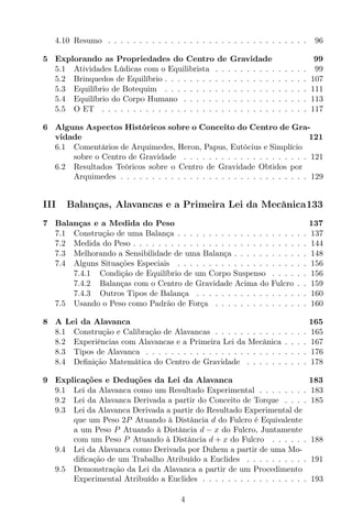 4.10 Resumo . . . . . . . . . . . . . . . . . . . . . . . . . . . . . . . . 96
5 Explorando as Propriedades do Centro de Gravidade 99
5.1 Atividades Lúdicas com o Equilibrista . . . . . . . . . . . . . . . 99
5.2 Brinquedos de Equilíbrio . . . . . . . . . . . . . . . . . . . . . . . 107
5.3 Equilíbrio de Botequim . . . . . . . . . . . . . . . . . . . . . . . 111
5.4 Equilíbrio do Corpo Humano . . . . . . . . . . . . . . . . . . . . 113
5.5 O ET . . . . . . . . . . . . . . . . . . . . . . . . . . . . . . . . . 117
6 Alguns Aspectos Históricos sobre o Conceito do Centro de Gra-
vidade 121
6.1 Comentários de Arquimedes, Heron, Papus, Eutócius e Simplício
sobre o Centro de Gravidade . . . . . . . . . . . . . . . . . . . . 121
6.2 Resultados Teóricos sobre o Centro de Gravidade Obtidos por
Arquimedes . . . . . . . . . . . . . . . . . . . . . . . . . . . . . . 129
III Balanças, Alavancas e a Primeira Lei da Mecânica133
7 Balanças e a Medida do Peso 137
7.1 Construção de uma Balança . . . . . . . . . . . . . . . . . . . . . 137
7.2 Medida do Peso . . . . . . . . . . . . . . . . . . . . . . . . . . . . 144
7.3 Melhorando a Sensibilidade de uma Balança . . . . . . . . . . . . 148
7.4 Alguns Situações Especiais . . . . . . . . . . . . . . . . . . . . . 156
7.4.1 Condição de Equilíbrio de um Corpo Suspenso . . . . . . 156
7.4.2 Balanças com o Centro de Gravidade Acima do Fulcro . . 159
7.4.3 Outros Tipos de Balança . . . . . . . . . . . . . . . . . . 160
7.5 Usando o Peso como Padrão de Força . . . . . . . . . . . . . . . 160
8 A Lei da Alavanca 165
8.1 Construção e Calibração de Alavancas . . . . . . . . . . . . . . . 165
8.2 Experiências com Alavancas e a Primeira Lei da Mecânica . . . . 167
8.3 Tipos de Alavanca . . . . . . . . . . . . . . . . . . . . . . . . . . 176
8.4 Deﬁnição Matemática do Centro de Gravidade . . . . . . . . . . 178
9 Explicações e Deduções da Lei da Alavanca 183
9.1 Lei da Alavanca como um Resultado Experimental . . . . . . . . 183
9.2 Lei da Alavanca Derivada a partir do Conceito de Torque . . . . 185
9.3 Lei da Alavanca Derivada a partir do Resultado Experimental de
que um Peso 2P Atuando à Distância d do Fulcro é Equivalente
a um Peso P Atuando à Distância d − x do Fulcro, Juntamente
com um Peso P Atuando à Distância d + x do Fulcro . . . . . . 188
9.4 Lei da Alavanca como Derivada por Duhem a partir de uma Mo-
diﬁcação de um Trabalho Atribuído a Euclides . . . . . . . . . . 191
9.5 Demonstração da Lei da Alavanca a partir de um Procedimento
Experimental Atribuído a Euclides . . . . . . . . . . . . . . . . . 193
4
 