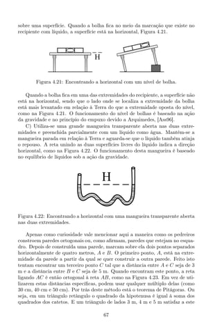 sobre uma superfície. Quando a bolha ﬁca no meio da marcação que existe no
recipiente com líquido, a superfície está na horizontal, Figura 4.21.
H
Figura 4.21: Encontrando a horizontal com um nível de bolha.
Quando a bolha ﬁca em uma das extremidades do recipiente, a superfície não
está na horizontal, sendo que o lado onde se localiza a extremidade da bolha
está mais levantado em relação à Terra do que a extremidade oposta do nível,
como na Figura 4.21. O funcionamento do nível de bolhas é baseado na ação
da gravidade e no princípio do empuxo devido a Arquimedes, [Ass96].
C) Utiliza-se uma grande mangueira transparente aberta nas duas extre-
midades e preenchida parcialmente com um líquido como água. Mantém-se a
mangueira parada em relação à Terra e aguarda-se que o líquido também atinja
o repouso. A reta unindo as duas superfícies livres do líquido indica a direção
horizontal, como na Figura 4.22. O funcionamento desta mangueira é baseado
no equilíbrio de líquidos sob a ação da gravidade.
H
Figura 4.22: Encontrando a horizontal com uma mangueira transparente aberta
nas duas extremidades.
Apenas como curiosidade vale mencionar aqui a maneira como os pedreiros
constroem paredes ortogonais ou, como aﬁrmam, paredes que estejam no esqua-
dro. Depois de construída uma parede, marcam sobre ela dois pontos separados
horizontalmente de quatro metros, A e B. O primeiro ponto, A, está na extre-
midade da parede a partir da qual se quer construir a outra parede. Feito isto
tentam encontrar um terceiro ponto C tal que a distância entre A e C seja de 3
m e a distância entre B e C seja de 5 m. Quando encontram este ponto, a reta
ligando AC é então ortogonal à reta AB, como na Figura 4.23. Em vez de uti-
lizarem estas distâncias especíﬁcas, podem usar qualquer múltiplo delas (como
30 cm, 40 cm e 50 cm). Por trás deste método está o teorema de Pitágoras. Ou
seja, em um triângulo retângulo o quadrado da hipotenusa é igual à soma dos
quadrados dos catetos. E um triângulo de lados 3 m, 4 m e 5 m satisfaz a este
67
 