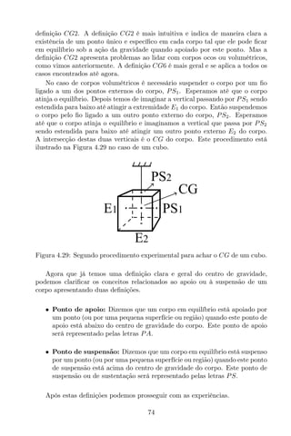 deﬁnição CG2. A deﬁnição CG2 é mais intuitiva e indica de maneira clara a
existência de um ponto único e especíﬁco em cada corpo tal que ele pode ﬁcar
em equilíbrio sob a ação da gravidade quando apoiado por este ponto. Mas a
deﬁnição CG2 apresenta problemas ao lidar com corpos ocos ou volumétricos,
como vimos anteriormente. A deﬁnição CG6 é mais geral e se aplica a todos os
casos encontrados até agora.
No caso de corpos volumétricos é necessário suspender o corpo por um ﬁo
ligado a um dos pontos externos do corpo, PS1. Esperamos até que o corpo
atinja o equilíbrio. Depois temos de imaginar a vertical passando por PS1 sendo
estendida para baixo até atingir a extremidade E1 do corpo. Então suspendemos
o corpo pelo ﬁo ligado a um outro ponto externo do corpo, PS2. Esperamos
até que o corpo atinja o equilíbrio e imaginamos a vertical que passa por PS2
sendo estendida para baixo até atingir um outro ponto externo E2 do corpo.
A intersecção destas duas verticais é o CG do corpo. Este procedimento está
ilustrado na Figura 4.29 no caso de um cubo.
PS1E1
E2
PS2
CG
Figura 4.29: Segundo procedimento experimental para achar o CG de um cubo.
Agora que já temos uma deﬁnição clara e geral do centro de gravidade,
podemos clariﬁcar os conceitos relacionados ao apoio ou à suspensão de um
corpo apresentando duas deﬁnições.
• Ponto de apoio: Dizemos que um corpo em equilíbrio está apoiado por
um ponto (ou por uma pequena superfície ou região) quando este ponto de
apoio está abaixo do centro de gravidade do corpo. Este ponto de apoio
será representado pelas letras PA.
• Ponto de suspensão: Dizemos que um corpo em equilíbrio está suspenso
por um ponto (ou por uma pequena superfície ou região) quando este ponto
de suspensão está acima do centro de gravidade do corpo. Este ponto de
suspensão ou de sustentação será representado pelas letras PS.
Após estas deﬁnições podemos prosseguir com as experiências.
74
 