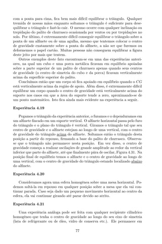 com a ponta para cima, ﬁca bem mais difícil equilibrar o triângulo. Qualquer
tremida de nossas mãos enquanto soltamos o triângulo é suﬁciente para dese-
quilibrar o triângulo e fazê-lo cair. O mesmo ocorre com qualquer inclinação ou
trepidação do palito de churrasco ocasionada por ventos ou por trepidações no
solo. Por último, é extremamente difícil conseguir equilibrar o triângulo sobre a
ponta de um alﬁnete ou de uma agulha, mesmo que tentemos colocar o centro
de gravidade exatamente sobre a ponta do alﬁnete, a não ser que furemos ou
deformemos o papel cartão. Muitas pessoas não conseguem equilibrar a ﬁgura
deste jeito por mais que tentem.
Outros exemplos deste fato encontram-se em uma das experiências anteri-
ores, na qual um cubo e uma porca metálica ﬁcavam em equilíbrio apoiadas
sobre a parte superior de um palito de churrasco apenas quando seus centros
de gravidade (o centro de simetria do cubo e da porca) ﬁcavam verticalmente
acima da superfície superior do palito.
Concluímos então que um corpo só ﬁca apoiado em equilíbrio quando o CG
está verticalmente acima da região de apoio. Além disso, é extremamente difícil
equilibrar um corpo quando o centro de gravidade está verticalmente acima do
suporte nos casos em que a área do suporte tende a zero, aproximando-se de
um ponto matemático. Isto ﬁca ainda mais evidente na experiência a seguir.
Experiência 4.19
Pegamos o triângulo da experiência anterior, o furamos e o dependuramos em
um alﬁnete ﬁncado em um suporte vertical. O alﬁnete horizontal passa pelo furo
do triângulo e o plano do triângulo é vertical. Giramos o triângulo tal que seu
centro de gravidade e o alﬁnete estejam ao longo de uma vertical, com o centro
de gravidade do triângulo acima do alﬁnete. Soltamos então o triângulo desta
posição a partir do repouso, ﬁrmando a base do palito de churrasco. Observa-
se que o triângulo não permanece nesta posição. Em vez disso, o centro de
gravidade começa a realizar oscilações de grande amplitude ao redor da vertical
inferior que parte do alﬁnete, até que ﬁnalmente pára de oscilar, Figura 4.31. Na
posição ﬁnal de equilíbrio temos o alﬁnete e o centro de gravidade ao longo de
uma vertical, com o centro de gravidade do triângulo estando localizado abaixo
do alﬁnete.
Experiência 4.20
Consideramos agora uma esfera homogênea sobre uma mesa horizontal. Po-
demos soltá-la em repouso em qualquer posição sobre a mesa que ela vai con-
tinuar parada. Caso seja dado um pequeno movimento horizontal ao centro da
esfera, ela vai continuar girando até parar devido ao atrito.
Experiência 4.21
Uma experiência análoga pode ser feita com qualquer recipiente cilíndrico
homogêneo que tenha o centro de gravidade ao longo do seu eixo de simetria
(lata de refrigerante ou de óleo, vidro de conserva etc.). Ele permanece em
77
 