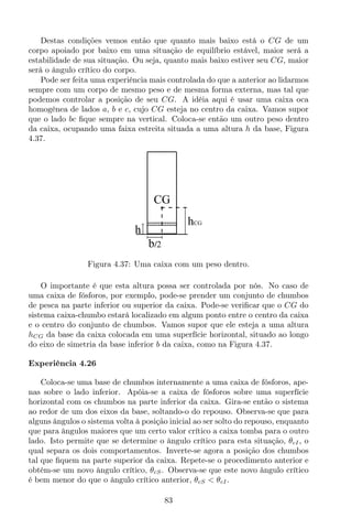 Destas condições vemos então que quanto mais baixo está o CG de um
corpo apoiado por baixo em uma situação de equilíbrio estável, maior será a
estabilidade de sua situação. Ou seja, quanto mais baixo estiver seu CG, maior
será o ângulo crítico do corpo.
Pode ser feita uma experiência mais controlada do que a anterior ao lidarmos
sempre com um corpo de mesmo peso e de mesma forma externa, mas tal que
podemos controlar a posição de seu CG. A idéia aqui é usar uma caixa oca
homogênea de lados a, b e c, cujo CG esteja no centro da caixa. Vamos supor
que o lado bc ﬁque sempre na vertical. Coloca-se então um outro peso dentro
da caixa, ocupando uma faixa estreita situada a uma altura h da base, Figura
4.37.
CG
b/2
h
hCG
Figura 4.37: Uma caixa com um peso dentro.
O importante é que esta altura possa ser controlada por nós. No caso de
uma caixa de fósforos, por exemplo, pode-se prender um conjunto de chumbos
de pesca na parte inferior ou superior da caixa. Pode-se veriﬁcar que o CG do
sistema caixa-chumbo estará localizado em algum ponto entre o centro da caixa
e o centro do conjunto de chumbos. Vamos supor que ele esteja a uma altura
hCG da base da caixa colocada em uma superfície horizontal, situado ao longo
do eixo de simetria da base inferior b da caixa, como na Figura 4.37.
Experiência 4.26
Coloca-se uma base de chumbos internamente a uma caixa de fósforos, ape-
nas sobre o lado inferior. Apóia-se a caixa de fósforos sobre uma superfície
horizontal com os chumbos na parte inferior da caixa. Gira-se então o sistema
ao redor de um dos eixos da base, soltando-o do repouso. Observa-se que para
alguns ângulos o sistema volta à posição inicial ao ser solto do repouso, enquanto
que para ângulos maiores que um certo valor crítico a caixa tomba para o outro
lado. Isto permite que se determine o ângulo crítico para esta situação, θcI, o
qual separa os dois comportamentos. Inverte-se agora a posição dos chumbos
tal que ﬁquem na parte superior da caixa. Repete-se o procedimento anterior e
obtém-se um novo ângulo crítico, θcS. Observa-se que este novo ângulo crítico
é bem menor do que o ângulo crítico anterior, θcS < θcI.
83
 